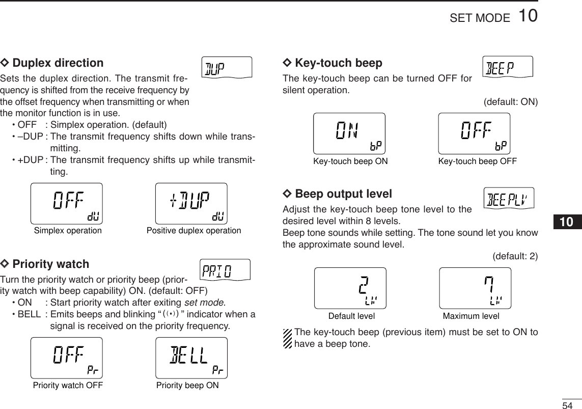 5410SET MODEDDDuplex directionSets the duplex direction. The transmit fre-quency is shifted from the receive frequency bythe offset frequency when transmitting or whenthe monitor function is in use.•OFF : Simplex operation. (default)•–DUP : The transmit frequency shifts down while trans-mitting.•+DUP : The transmit frequency shifts up while transmit-ting.DDPriority watchTurn the priority watch or priority beep (prior-ity watch with beep capability) ON. (default: OFF)•ON: Start priority watch after exiting set mode.•BELL : Emits beeps and blinking “S” indicator when asignal is received on the priority frequency.DDKey-touch beepThe key-touch beep can be turned OFF forsilent operation. (default: ON)DDBeep output levelAdjust the key-touch beep tone level to thedesired level within 8 levels.Beep tone sounds while setting. The tone sound let you knowthe approximate sound level.(default: 2)The key-touch beep (previous item) must be set to ON tohave a beep tone.ATTDTCSTSQLWFMAM -DUPLOWVOL PRIO P SK IPMR519ATTDTCSTSQLWFMAM -DUPLOWVOL PRIO P SK IPMR519Default level Maximum levelATTDTCSTSQLWFMAM -DUPLOWVOL PRIO P SK IPMR519ATTDTCSTSQLWFMAM -DUPLOWVOL PRIO P SK IPMR519Key-touch beep ON Key-touch beep OFFATTDTCSTSQLWFMAM -DUPLOWVOL PRIO P SK IPMR519ATTDTCSTSQLWFMAM -DUPLOWVOL PRIO P SK IPMR519Priority watch OFF Priority beep ONATTDTCSTSQLWFMAM -DUPLOWVOL PRIO P SK IPMR519ATTDTCSTSQLWFMAM -DUPLOWVOL PRIO P SK IPMR519Simplex operation Positive duplex operation10