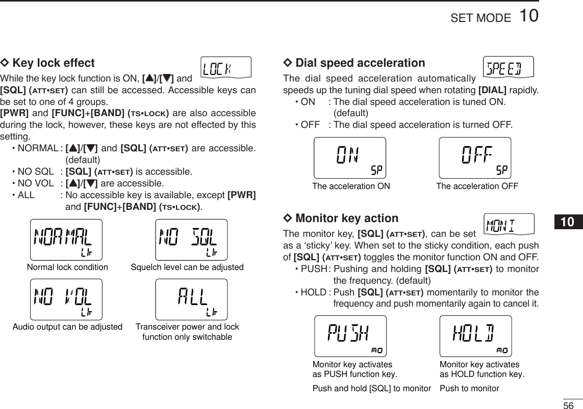 5610SET MODEDDKey lock effectWhile the key lock function is ON, [YY]/[ZZ]and[SQL] (ATT•SET)can still be accessed. Accessible keys canbe set to one of 4 groups.[PWR] and [FUNC]+[BAND] (TS•LOCK)are also accessibleduring the lock, however, these keys are not effected by thissetting.•NORMAL : [YY]/[ZZ]and [SQL] (ATT•SET)are accessible.(default)•NO SQL : [SQL] (ATT•SET)is accessible. •NO VOL : [YY]/[ZZ]are accessible. •ALL : No accessible key is available, except [PWR]and [FUNC]+[BAND] (TS•LOCK).DDDial speed accelerationThe dial speed acceleration automaticallyspeeds up the tuning dial speed when rotating [DIAL] rapidly.•ON: The dial speed acceleration is tuned ON. (default)•OFF : The dial speed acceleration is turned OFF.DDMonitor key actionThe monitor key, [SQL] (ATT•SET), can be setas a ‘sticky’ key. When set to the sticky condition, each pushof [SQL] (ATT•SET)toggles the monitor function ON and OFF.•PUSH: Pushing and holding [SQL] (ATT•SET)to monitorthe frequency. (default)•HOLD : Push [SQL] (ATT•SET)momentarily to monitor thefrequency and push momentarily again to cancel it.ATTDTCSTSQLWFMAM -DUPLOWVOL PRIO P SK IPMR519ATTDTCSTSQLWFMAM -DUPLOWVOL PRIO P SK IPMR519Monitor key activates as HOLD function key.Monitor key activates as PUSH function key.Push and hold [SQL] to monitor Push to monitorATTDTCSTSQLWFMAM -DUPLOWVOL PRIO P SK IPMR519ATTDTCSTSQLWFMAM -DUPLOWVOL PRIO P SK IPMR519The acceleration ON The acceleration OFFATTDTCSTSQLWFMAM -DUPLOWVOL PRIO P SK IPMR519ATTDTCSTSQLWFMAM -DUPLOWVOL PRIO P SK IPMR519ATTDTCSTSQLWFMAM -DUPLOWVOL PRIO P SK IPMR519ATTDTCSTSQLWFMAM -DUPLOWVOL PRIO P SK IPMR519Normal lock condition Squelch level can be adjustedAudio output can be adjusted Transceiver power and lockfunction only switchable10