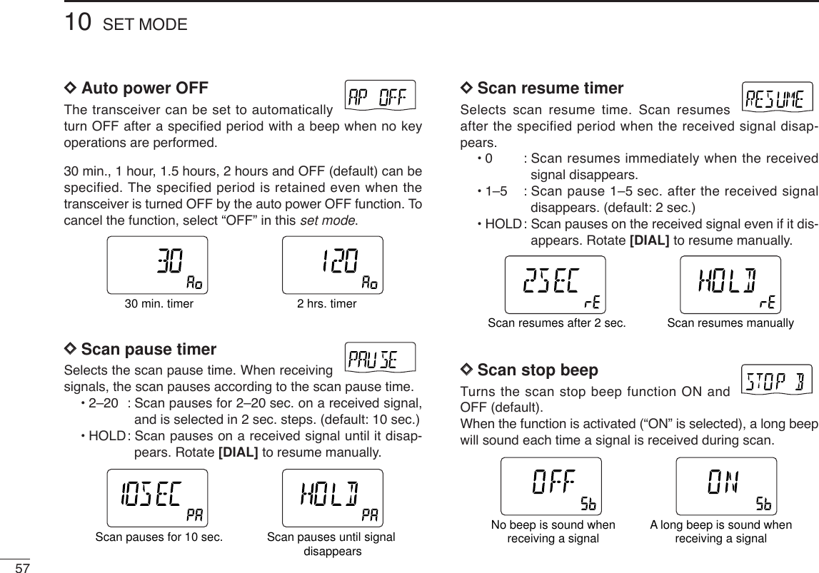 5710 SET MODEDDAuto power OFFThe transceiver can be set to automaticallyturn OFF after a specified period with a beep when no keyoperations are performed.30 min., 1 hour, 1.5 hours, 2 hours and OFF (default) can bespecified. The specified period is retained even when thetransceiver is turned OFF by the auto power OFF function. Tocancel the function, select “OFF” in this set mode.DDScan pause timerSelects the scan pause time. When receivingsignals, the scan pauses according to the scan pause time.•2–20 : Scan pauses for 2–20 sec. on a received signal,and is selected in 2 sec. steps. (default: 10 sec.)•HOLD: Scan pauses on a received signal until it disap-pears. Rotate [DIAL] to resume manually.DDScan resume timerSelects scan resume time. Scan resumesafter the specified period when the received signal disap-pears.•0 : Scan resumes immediately when the receivedsignal disappears.•1–5 : Scan pause 1–5 sec. after the received signaldisappears. (default: 2 sec.)•HOLD: Scan pauses on the received signal even if it dis-appears. Rotate [DIAL] to resume manually.DDScan stop beepTurns the scan stop beep function ON andOFF (default). When the function is activated (“ON” is selected), a long beepwill sound each time a signal is received during scan.ATTDTCSTSQLWFMAM -DUPLOWVOL PRIO P SK IPMR519ATTDTCSTSQLWFMAM -DUPLOWVOL PRIO P SK IPMR519No beep is sound whenreceiving a signal A long beep is sound whenreceiving a signalATTDTCSTSQLWFMAM -DUPLOWVOL PRIO P SK IPMR519ATTDTCSTSQLWFMAM -DUPLOWVOL PRIO P SK IPMR519Scan resumes after 2 sec. Scan resumes manuallyATTDTCSTSQLWFMAM -DUPLOWVOL PRIO P SK IPMR519ATTDTCSTSQLWFMAM -DUPLOWVOL PRIO P SKIPMR519Scan pauses for 10 sec. Scan pauses until signal disappearsATTDTCSTSQLWFMAM -DUPLOWVOL PRIO P SK IPMR519ATTDTCSTSQLWFMAM -DUPLOWVOL PRIO P SK IPMR51930 min. timer 2 hrs. timer