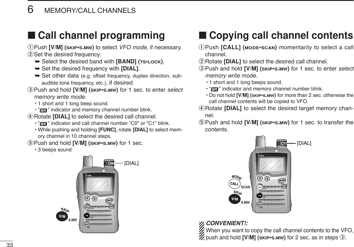 336MEMORY/CALL CHANNELS■Call channel programmingqPush [V/M] (SKIP•S.MW)to select VFO mode, if necessary.wSet the desired frequency:➥Select the desired band with [BAND] (TS•LOCK).➥Set the desired frequency with [DIAL].➥Set other data (e.g. offset frequency, duplex direction, sub-audible tone frequency, etc.), if desired.ePush and hold [V/M] (SKIP•S.MW)for 1 sec. to enter selectmemory write mode.•1 short and 1 long beep sound.•“ ” indicator and memory channel number blink.rRotate [DIAL] to select the desired call channel.•“ ” indicator and call channel number “C0” or “C1” blink.•While pushing and holding [FUNC], rotate [DIAL] to select mem-ory channel in 10 channel steps.tPush and hold [V/M] (SKIP•S.MW)for 1 sec.•3 beeps sound■Copying call channel contentsqPush [CALL] (MODE•SCAN)momentarily to select a callchannel.wRotate [DIAL] to select the desired call channel.ePush and hold [V/M] (SKIP•S.MW)for 1 sec. to enter selectmemory write mode.•1 short and 1 long beeps sound.•“ ” indicator and memory channel number blink.•Do not hold [V/M] (SKIP•S.MW)for more than 2 sec. otherwise thecall channel contents will be copied to VFO.rRotate [DIAL] to select the desired target memory chan-nel.tPush and hold [V/M] (SKIP•S.MW)for 1 sec. to transfer thecontents.CONVENIENT!:When you want to copy the call channel contents to the VFO,push and hold [V/M] (SKIP•S.MW)for 2 sec. as in steps e.SCANS.MWSETSCAN[DIAL]S.MWSCANS.MWSET[DIAL]S.MW