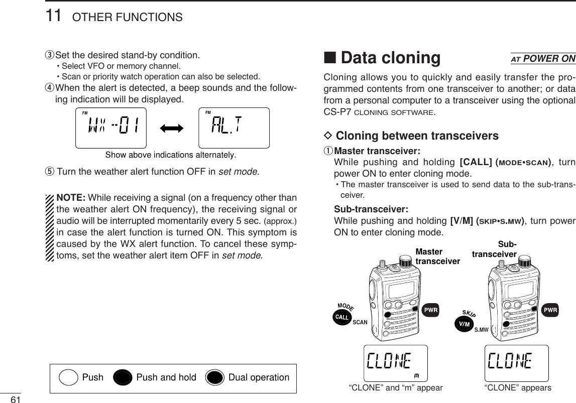 6111 OTHER FUNCTIONSeSet the desired stand-by condition.•Select VFO or memory channel.•Scan or priority watch operation can also be selected.rWhen the alert is detected, a beep sounds and the follow-ing indication will be displayed.tTurn the weather alert function OFF in set mode.NOTE: While receiving a signal (on a frequency other thanthe weather alert ON frequency), the receiving signal oraudio will be interrupted momentarily every 5 sec. (approx.)in case the alert function is turned ON. This symptom iscaused by the WX alert function. To cancel these symp-toms, set the weather alert item OFF in set mode.■Data cloningCloning allows you to quickly and easily transfer the pro-grammed contents from one transceiver to another; or datafrom a personal computer to a transceiver using the optionalCS-P7 CLONING SOFTWARE.DCloning between transceiversqMaster transceiver:While pushing and holding [CALL] (MODE•SCAN), turnpower ON to enter cloning mode.•The master transceiver is used to send data to the sub-trans-ceiver.Sub-transceiver:While pushing and holding [V/M] (SKIP•S.MW), turn powerON to enter cloning mode.ATTDTCSTSQLWFMAM -DUPLOWVOL PRIO P SKIPMR519ATTDTCST SQLWFMAM -DUPLOWVOL PRIO P SKIPMR519MastertransceiverSub-transceiverSCANS.MW“CLONE” and “m” appear “CLONE” appearsATPOWER ONATTDTCSTSQLWFMAM -DUPLOWVOL PRIO P SK IPMR519ATTDTCSTSQLWFMAM -DUPLOWVOL PRIO P SKIPMR519Show above indications alternately.Push Push and hold Dual operation