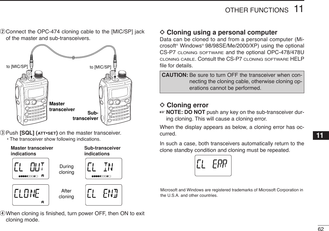 6211OTHER FUNCTIONSwConnect the OPC-474 cloning cable to the [MIC/SP] jackof the master and sub-transceivers.ePush [SQL] (ATT•SET)on the master transceiver.•The transceiver show following indications.rWhen cloning is ﬁnished, turn power OFF, then ON to exitcloning mode.DCloning using a personal computerData can be cloned to and from a personal computer (Mi-crosoft®Windows®98/98SE/Me/2000/XP) using the optionalCS-P7 CLONING SOFTWAREand the optional OPC-478/478UCLONING CABLE. Consult the CS-P7 CLONING SOFTWAREHELPﬁle for details.DCloning error☞NOTE: DO NOT push any key on the sub-transceiver dur-ing cloning. This will cause a cloning error.When the display appears as below, a cloning error has oc-curred.In such a case, both transceivers automatically return to theclone standby condition and cloning must be repeated.Microsoft and Windows are registered trademarks of Microsoft Corporation inthe U.S.A. and other countries.ATTDTCSTSQLWFMAM -DUPLOWVOL PRIO P SKIPMR519CAUTION: Be sure to turn OFF the transceiver when con-necting the cloning cable, otherwise cloning op-erations cannot be performed.ATTDTCSTSQLWFMAM -DUPLOWVOL PRIO P SKIPMR519ATTDTCSTSQLWFMAM -DUPLOWVOL PRIO P SKIPMR519ATTDTCSTSQLWFMAM -DUPLOWVOL PRIO P SKIPMR519ATTDTCSTSQLWFMAM -DUPLOWVOL PRIO P SKIPMR519DuringcloningAftercloningMaster transceiver indications Sub-transceiver indicationsto [MIC/SP] to [MIC/SP]Mastertransceiver Sub-transceiver11