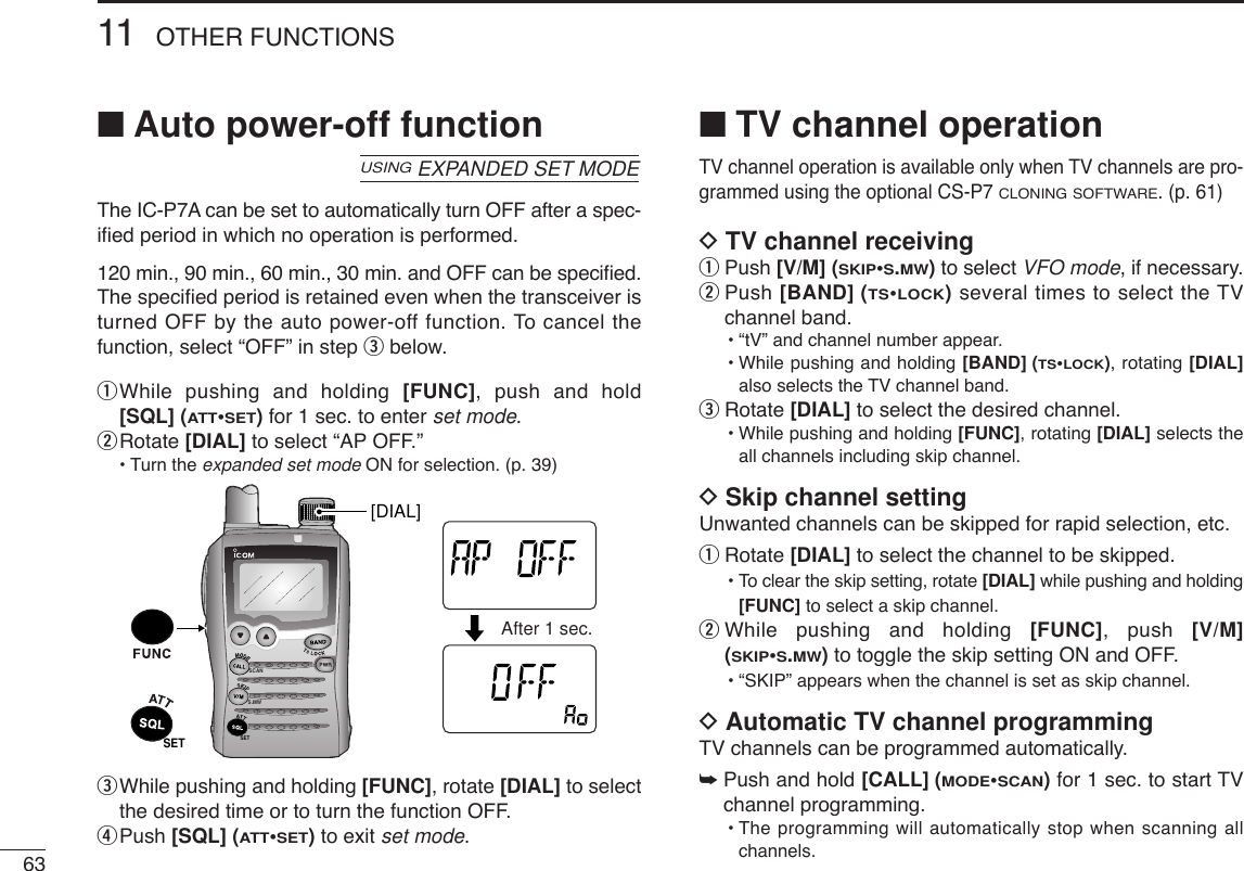 6311 OTHER FUNCTIONS■Auto power-off functionThe IC-P7A can be set to automatically turn OFF after a spec-iﬁed period in which no operation is performed.120 min., 90 min., 60 min., 30 min. and OFF can be speciﬁed.The speciﬁed period is retained even when the transceiver isturned OFF by the auto power-off function. To cancel thefunction, select “OFF” in step ebelow.qWhile pushing and holding [FUNC], push and hold[SQL] (ATT•SET)for 1 sec. to enter set mode.wRotate [DIAL] to select “AP OFF.”•Turn the expanded set mode ON for selection. (p. 39)eWhile pushing and holding [FUNC], rotate [DIAL] to selectthe desired time or to turn the function OFF.rPush [SQL] (ATT•SET)to exit set mode.■TV channel operationTV channel operation is available only when TV channels are pro-grammed using the optional CS-P7 CLONING SOFTWARE. (p. 61)DTV channel receivingqPush [V/M] (SKIP•S.MW)to select VFO mode, if necessary.wPush [BAND] (TS•LOCK)several times to select the TVchannel band.•“tV” and channel number appear.•While pushing and holding [BAND] (TS•LOCK), rotating [DIAL]also selects the TV channel band.eRotate [DIAL] to select the desired channel.•While pushing and holding [FUNC], rotating [DIAL] selects theall channels including skip channel.DSkip channel settingUnwanted channels can be skipped for rapid selection, etc.qRotate [DIAL] to select the channel to be skipped.•To clear the skip setting, rotate [DIAL] while pushing and holding[FUNC] to select a skip channel.wWhile pushing and holding [FUNC], push [V/M](SKIP•S.MW)to toggle the skip setting ON and OFF.•“SKIP” appears when the channel is set as skip channel.DAutomatic TV channel programmingTV channels can be programmed automatically.➥Push and hold [CALL] (MODE•SCAN)for 1 sec. to start TVchannel programming.•The programming will automatically stop when scanning allchannels.SCANS.MWSETATTDTCSTSQLWFMAM -DUPLOWVOL PRIO P SK IPMR519ATTDTCSTSQLWFMAM -DUPLOWVOL PRIO P SK IPMR519After 1 sec.SET[DIAL]USINGEXPANDED SET MODE