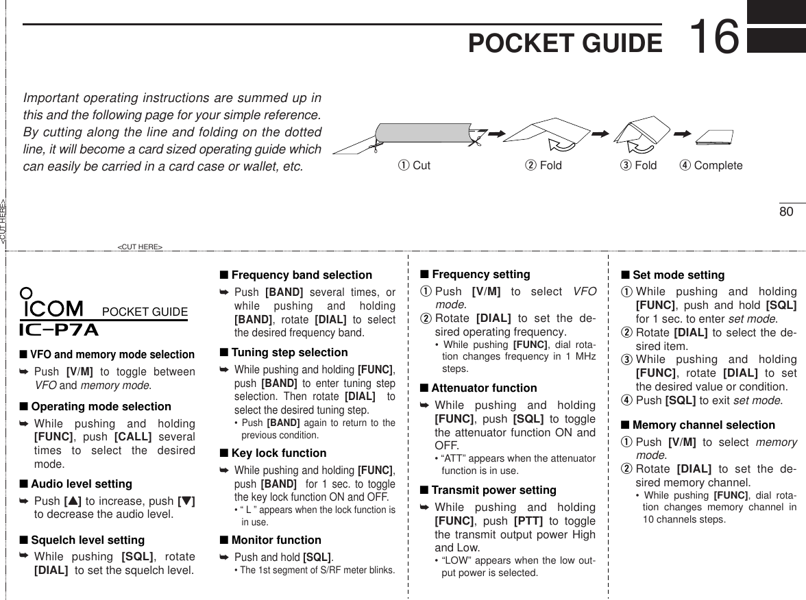 16POCKET GUIDEImportant operating instructions are summed up inthis and the following page for your simple reference.By cutting along the line and folding on the dottedline, it will become a card sized operating guide whichcan easily be carried in a card case or wallet, etc.q Cut w Fold r Completee Fold80qweriP7A■ VFO and memory mode selectionPOCKET GUIDEPush  [V/M] to toggle between VFO and memory mode.➥■ Operating mode selectionWhile pushing and holding [FUNC], push [CALL] several times to select the desired mode.➥■ Audio level settingPush [Y] to increase, push [Z] to decrease the audio level.➥■ Squelch level settingWhile pushing [SQL], rotate [DIAL]  to set the squelch level.➥■ Frequency band selectionPush  [BAND] several times, or while pushing and holding [BAND], rotate [DIAL] to select the desired frequency band.➥■ Tuning step selectionWhile pushing and holding [FUNC], push  [BAND] to enter tuning step selection. Then rotate [DIAL]  to select the desired tuning step.• Push [BAND] again to return to the previous condition.➥■ Monitor functionPush and hold [SQL].• The 1st segment of S/RF meter blinks.➥■ Key lock functionWhile pushing and holding [FUNC], push [BAND]  for 1 sec. to toggle the key lock function ON and OFF.• “ L ” appears when the lock function is in use.➥■ Set mode settingWhile pushing and holding [FUNC], push and hold [SQL] for 1 sec. to enter set mode.Rotate [DIAL] to select the de-sired item.While pushing and holding [FUNC], rotate [DIAL] to set the desired value or condition.Push [SQL] to exit set mode. qw■ Frequency settingPush  [V/M] to select VFO mode.Rotate  [DIAL] to set the de-sired operating frequency. • While pushing [FUNC], dial rota-tion changes frequency in 1 MHz steps.qw■ Memory channel selectionPush  [V/M] to select memory mode.Rotate  [DIAL] to set the de-sired memory channel.• While pushing [FUNC], dial rota-tion changes memory channel in 10 channels steps.■ Attenuator functionWhile pushing and holding [FUNC], push [SQL] to toggle the attenuator function ON and OFF.• “ATT” appears when the attenuator function is in use.➥■ Transmit power settingWhile pushing and holding [FUNC], push [PTT] to toggle the transmit output power High and Low.• “LOW” appears when the low out-put power is selected.➥&lt;CUT HERE&gt;&lt;CUT HERE&gt;