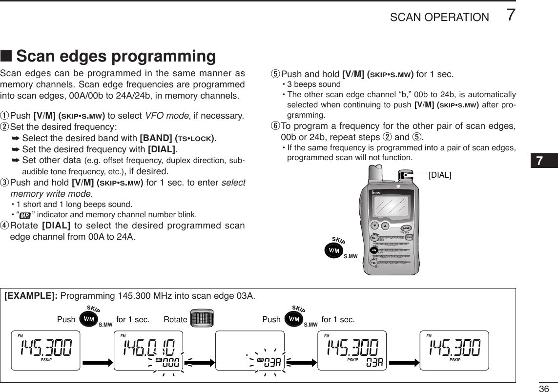 367SCAN OPERATION7Scan edges can be programmed in the same manner asmemory channels. Scan edge frequencies are programmedinto scan edges, 00A/00b to 24A/24b, in memory channels.qPush [V/M] (SKIP•S.MW)to select VFO mode, if necessary.wSet the desired frequency:➥Select the desired band with [BAND] (TS•LOCK).➥Set the desired frequency with [DIAL].➥Set other data (e.g. offset frequency, duplex direction, sub-audible tone frequency, etc.), if desired.ePush and hold [V/M] (SKIP•S.MW)for 1 sec. to enter selectmemory write mode.•1 short and 1 long beeps sound.•“ ” indicator and memory channel number blink.rRotate [DIAL] to select the desired programmed scanedge channel from 00A to 24A.tPush and hold [V/M] (SKIP•S.MW)for 1 sec.•3 beeps sound•The other scan edge channel “b,” 00b to 24b, is automaticallyselected when continuing to push [V/M] (SKIP•S.MW)after pro-gramming.yTo  program a frequency for the other pair of scan edges,00b or 24b, repeat steps wand t.•If the same frequency is programmed into a pair of scan edges,programmed scan will not function.SCANS.MWSETS.MW[DIAL][EXAMPLE]: Programming 145.300 MHz into scan edge 03A.ATTDTCSTSQLWFMAM -DUPLOWVOL PRIO P SK I PMR519ATTDTCSTSQLWFMAM -DUPLOWVOL PRIO P SK IPMR519ATTDTCSTSQLWFMAM -DUPLOWVOL PRIO P SK IPMR519ATTDTCSTSQLWFMAM -DUPLOWVOL PRIO P SK IPMR519ATTDTCSTSQLWFMAM -DUPLOWVOL PRIO P SK IPMR519Push                  for 1 sec. RotateS.MWPush                  for 1 sec.S.MW■Scan edges programming