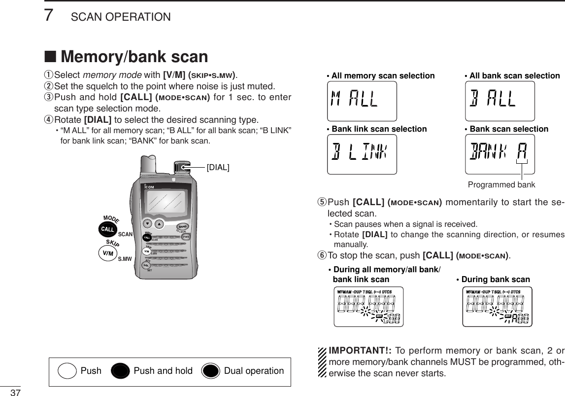 377SCAN OPERATIONqSelect memory mode with [V/M] (SKIP•S.MW).wSet the squelch to the point where noise is just muted.ePush and hold [CALL] (MODE•SCAN)for 1 sec. to enterscan type selection mode.rRotate [DIAL] to select the desired scanning type.•“M ALL” for all memory scan; “B ALL” for all bank scan; “B LINK”for bank link scan; “BANK” for bank scan.tPush [CALL] (MODE•SCAN)momentarily to start the se-lected scan.•Scan pauses when a signal is received.•Rotate [DIAL] to change the scanning direction, or resumesmanually.yTo stop the scan, push [CALL] (MODE•SCAN).IMPORTANT!: To  perform memory or bank scan, 2 ormore memory/bank channels MUST be programmed, oth-erwise the scan never starts.FM AM DUP SQL DTCSTWFM AM DUP SQL DTCSTWATTDTCST SQLWFMAM -DUPLOWVOL PRIO P SK IPMR519ATTDTCST SQLWFMAM -DUPLOWVOL PRIO P SK IPMR519• During all memory/all bank/   bank link scan • During bank scanFM AM DUP SQL DTCSTWFM AM DUP SQL DTCSTWATTDTCSTSQLWFMAM -DUPLOWVOL PRIO P SK IPMR519ATTDTCSTSQLWFMAM -DUPLOWVOL PRIO P SK IPMR519ATTDTCSTSQLWFMAM -DUPLOWVOL PRIO P SK IPMR519ATTDTCSTSQLWFMAM -DUPLOWVOL PRIO P SK IPMR519• All memory scan selection • All bank scan selection• Bank link scan selection • Bank scan selectionProgrammed bankSCANS.MWSETSCAN[DIAL]S.MW■Memory/bank scanPush Push and hold Dual operation