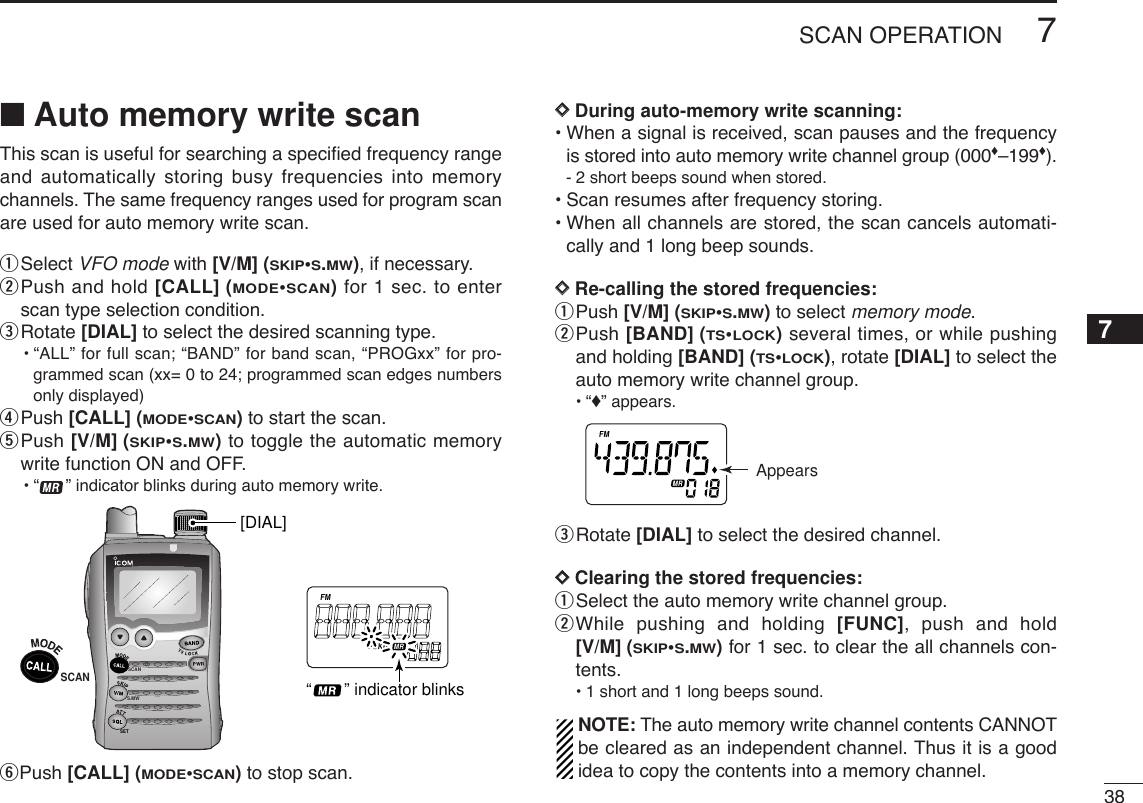 387SCAN OPERATION7■Auto memory write scanThis scan is useful for searching a speciﬁed frequency rangeand automatically storing busy frequencies into memorychannels. The same frequency ranges used for program scanare used for auto memory write scan.qSelect VFO mode with [V/M] (SKIP•S.MW), if necessary.wPush and hold [CALL] (MODE•SCAN)for 1 sec. to enterscan type selection condition.eRotate [DIAL] to select the desired scanning type.•“ALL” for full scan; “BAND” for band scan, “PROGxx” for pro-grammed scan (xx= 0 to 24; programmed scan edges numbersonly displayed)rPush [CALL] (MODE•SCAN)to start the scan.tPush [V/M] (SKIP•S.MW)to toggle the automatic memorywrite function ON and OFF.•“ ” indicator blinks during auto memory write.yPush [CALL] (MODE•SCAN)to stop scan.DDDuring auto-memory write scanning:•When a signal is received, scan pauses and the frequencyis stored into auto memory write channel group (000♦–199♦).-2 short beeps sound when stored.•Scan resumes after frequency storing.•When all channels are stored, the scan cancels automati-cally and 1 long beep sounds.DDRe-calling the stored frequencies:qPush [V/M] (SKIP•S.MW)to select memory mode.wPush [BAND] (TS•LOCK)several times, or while pushingand holding [BAND] (TS•LOCK), rotate [DIAL] to select theauto memory write channel group.•“♦” appears.eRotate [DIAL] to select the desired channel.DDClearing the stored frequencies:qSelect the auto memory write channel group.wWhile pushing and holding [FUNC], push and hold[V/M] (SKIP•S.MW)for 1 sec. to clear the all channels con-tents.•1 short and 1 long beeps sound.NOTE: The auto memory write channel contents CANNOTbe cleared as an independent channel. Thus it is a goodidea to copy the contents into a memory channel.ATTDTCSTSQLWFMAM -DUPLOWVOL PRIO P SK IPMR519AppearsSCANS.MWSETATTDTCSTSQLWFMAM -DUPLOWVOL PRIO P SK IPMR519SCAN[DIAL]“       ” indicator blinks