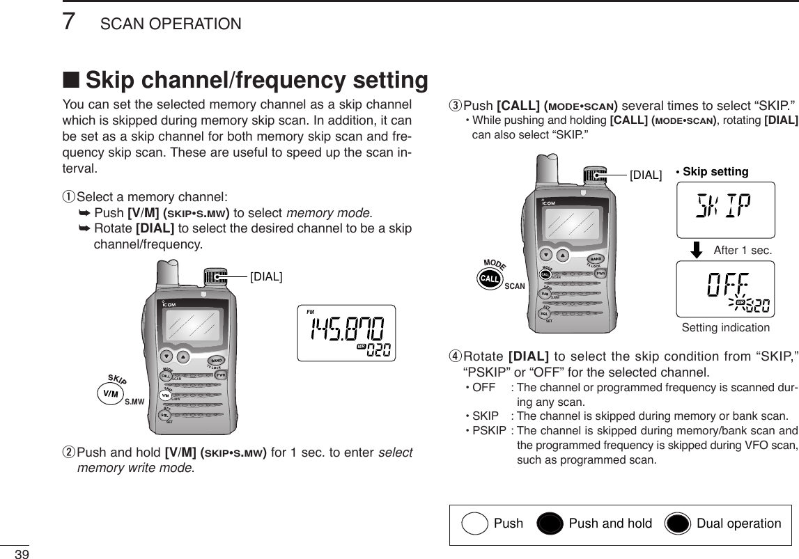 397SCAN OPERATIONYou can set the selected memory channel as a skip channelwhich is skipped during memory skip scan. In addition, it canbe set as a skip channel for both memory skip scan and fre-quency skip scan. These are useful to speed up the scan in-terval.qSelect a memory channel:➥Push [V/M] (SKIP•S.MW)to select memory mode.➥Rotate [DIAL] to select the desired channel to be a skipchannel/frequency.wPush and hold [V/M] (SKIP•S.MW)for 1 sec. to enter selectmemory write mode.ePush [CALL] (MODE•SCAN)several times to select “SKIP.”•While pushing and holding [CALL] (MODE•SCAN), rotating [DIAL]can also select “SKIP.”rRotate [DIAL] to select the skip condition from “SKIP,”“PSKIP” or “OFF” for the selected channel.•OFF : The channel or programmed frequency is scanned dur-ing any scan.•SKIP : The channel is skipped during memory or bank scan. •PSKIP : The channel is skipped during memory/bank scan andthe programmed frequency is skipped during VFO scan,such as programmed scan.SCANS.MWSETATTDTCSTSQLWFMAM -DUPLOWVOL PRIO P SK IPMR519ATTDTCSTSQLWFMAM -DUPLOWVOL PRIO P SK IPMR519• Skip settingSCANAfter 1 sec.Setting indication[DIAL]SCANS.MWSETATTDTCSTSQLWFMAM -DUPLOWVOL PRIO PSKIPMR519S.MW[DIAL]■Skip channel/frequency settingPush Push and hold Dual operation