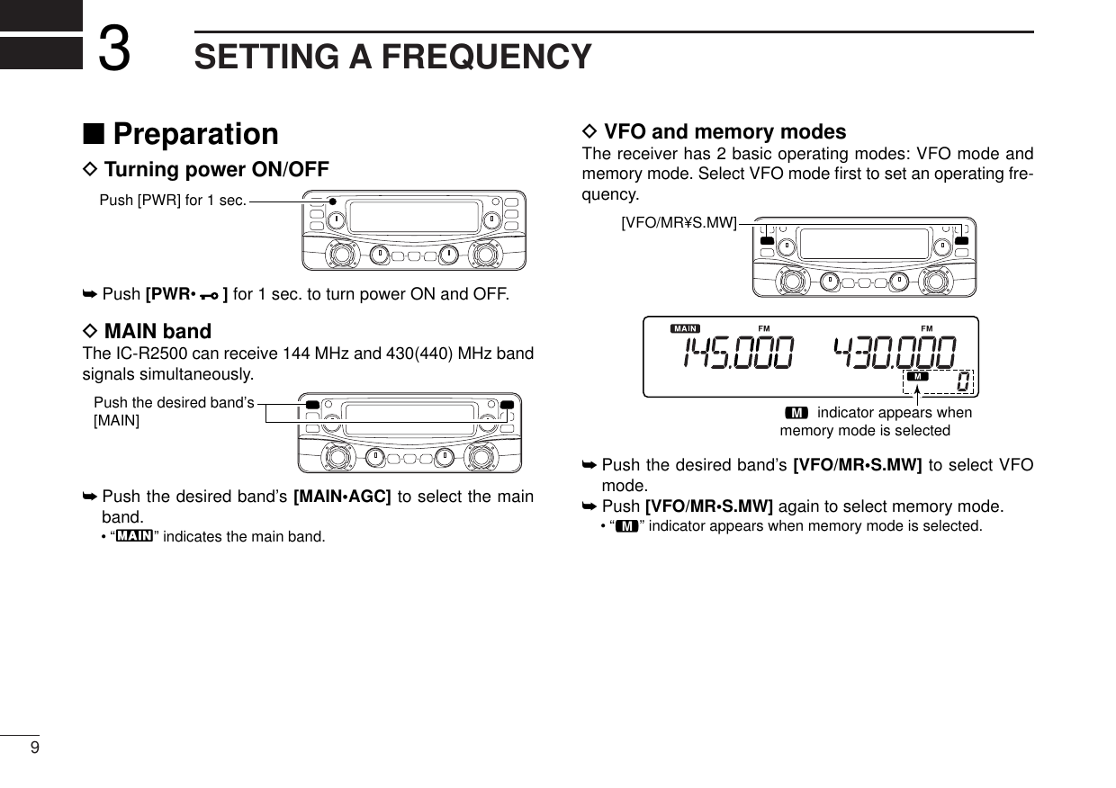 9SETTING A FREQUENCY3■PreparationDTurning power ON/OFF➥Push [PWR•]for 1 sec. to turn power ON and OFF.DMAIN bandThe IC-R2500 can receive 144 MHz and 430(440) MHz bandsignals simultaneously. ➥Push the desired band’s [MAIN•AGC] to select the mainband.•“Q” indicates the main band.DVFO and memory modesThe receiver has 2 basic operating modes: VFO mode andmemory mode. Select VFO mode ﬁrst to set an operating fre-quency.➥Push the desired band’s [VFO/MR•S.MW] to select VFOmode.➥Push [VFO/MR•S.MW] again to select memory mode.•“!” indicator appears when memory mode is selected.! indicator appears whenmemory mode is selected[VFO/MR¥S.MW] Push the desired band’s [MAIN]Push [PWR] for 1 sec.