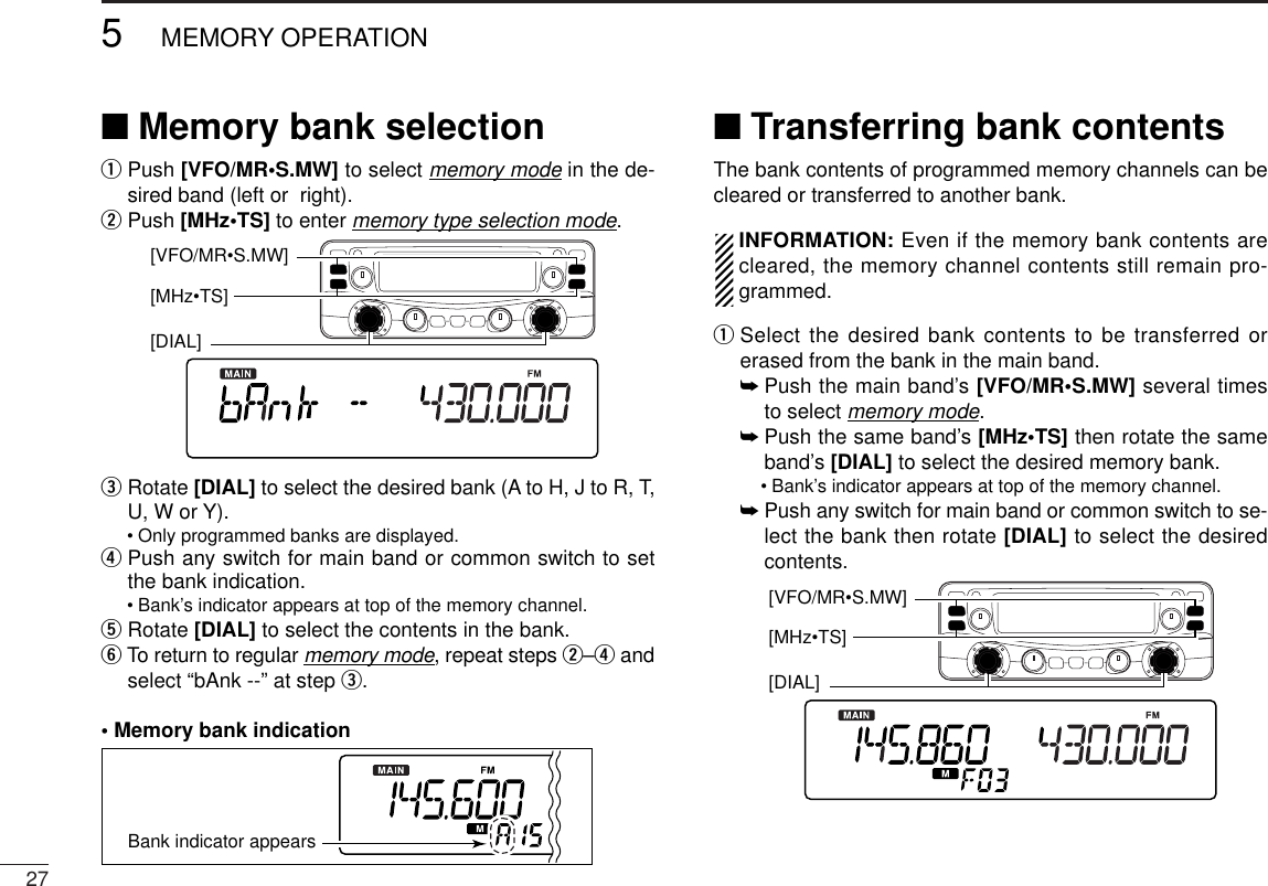 275MEMORY OPERATION■Memory bank selectionqPush [VFO/MR•S.MW] to select memory mode in the de-sired band (left or  right).wPush [MHz•TS] to enter memory type selection mode.eRotate [DIAL] to select the desired bank (A to H, J to R, T,U, W or Y).•Only programmed banks are displayed.rPush any switch for main band or common switch to setthe bank indication.•Bank’s indicator appears at top of the memory channel.tRotate [DIAL] to select the contents in the bank.yTo return to regular memory mode, repeat steps w–randselect “bAnk --” at step e.• Memory bank indication■Transferring bank contentsThe bank contents of programmed memory channels can becleared or transferred to another bank.INFORMATION: Even if the memory bank contents arecleared, the memory channel contents still remain pro-grammed.qSelect the desired bank contents to be transferred orerased from the bank in the main band.➥Push the main band’s [VFO/MR•S.MW] several timesto select memory mode.➥Push the same band’s [MHz•TS] then rotate the sameband’s [DIAL] to select the desired memory bank.•Bank’s indicator appears at top of the memory channel.➥Push any switch for main band or common switch to se-lect the bank then rotate [DIAL] to select the desiredcontents.[DIAL] [MHz•TS][VFO/MR•S.MW] Bank indicator appears[DIAL] [MHz•TS][VFO/MR•S.MW] 