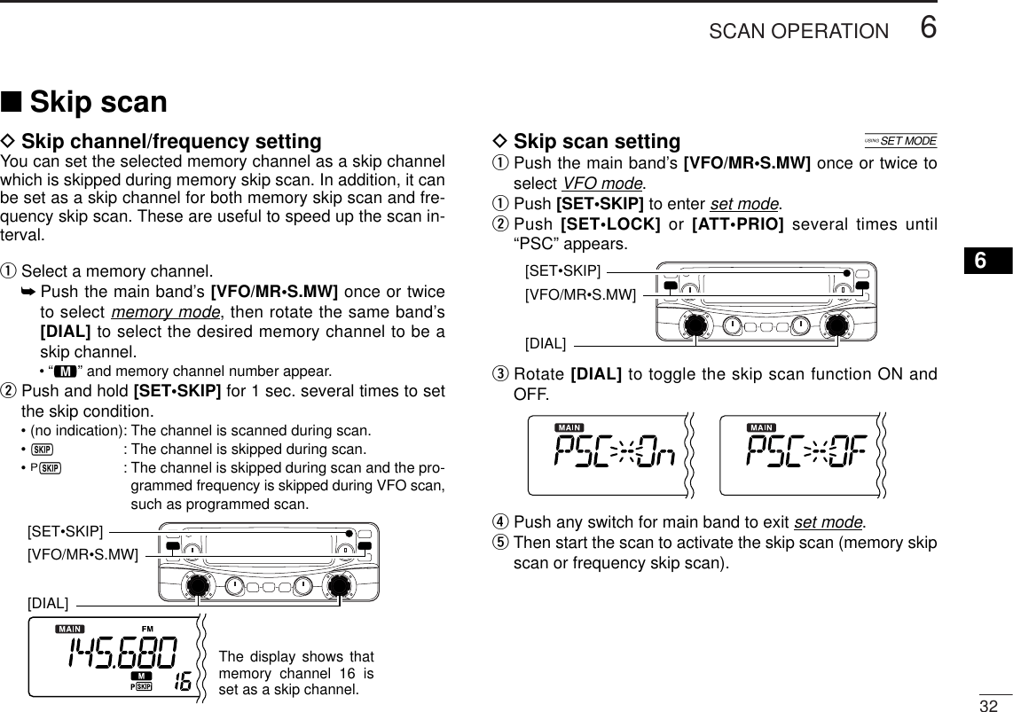 326SCAN OPERATION6DSkip channel/frequency settingYou can set the selected memory channel as a skip channelwhich is skipped during memory skip scan. In addition, it canbe set as a skip channel for both memory skip scan and fre-quency skip scan. These are useful to speed up the scan in-terval.qSelect a memory channel.➥Push the main band’s [VFO/MR•S.MW] once or twiceto select memory mode, then rotate the same band’s[DIAL] to select the desired memory channel to be askip channel.•“!” and memory channel number appear.wPush and hold [SET•SKIP] for 1 sec. several times to setthe skip condition.• (no indication): The channel is scanned during scan.• ~: The channel is skipped during scan.• P~: The channel is skipped during scan and the pro-grammed frequency is skipped during VFO scan,such as programmed scan.DSkip scan setting [qPush the main band’s [VFO/MR•S.MW] once or twice toselect VFO mode.qPush [SET•SKIP] to enter set mode.wPush [SET•LOCK] or [ATT•PRIO] several times until“PSC” appears.eRotate [DIAL] to toggle the skip scan function ON andOFF.rPush any switch for main band to exit set mode.tThen start the scan to activate the skip scan (memory skipscan or frequency skip scan).[DIAL] [VFO/MR•S.MW] [SET•SKIP][DIAL] [VFO/MR•S.MW] The display shows that memory channel 16 is set as a skip channel.[SET•SKIP]■Skip scan