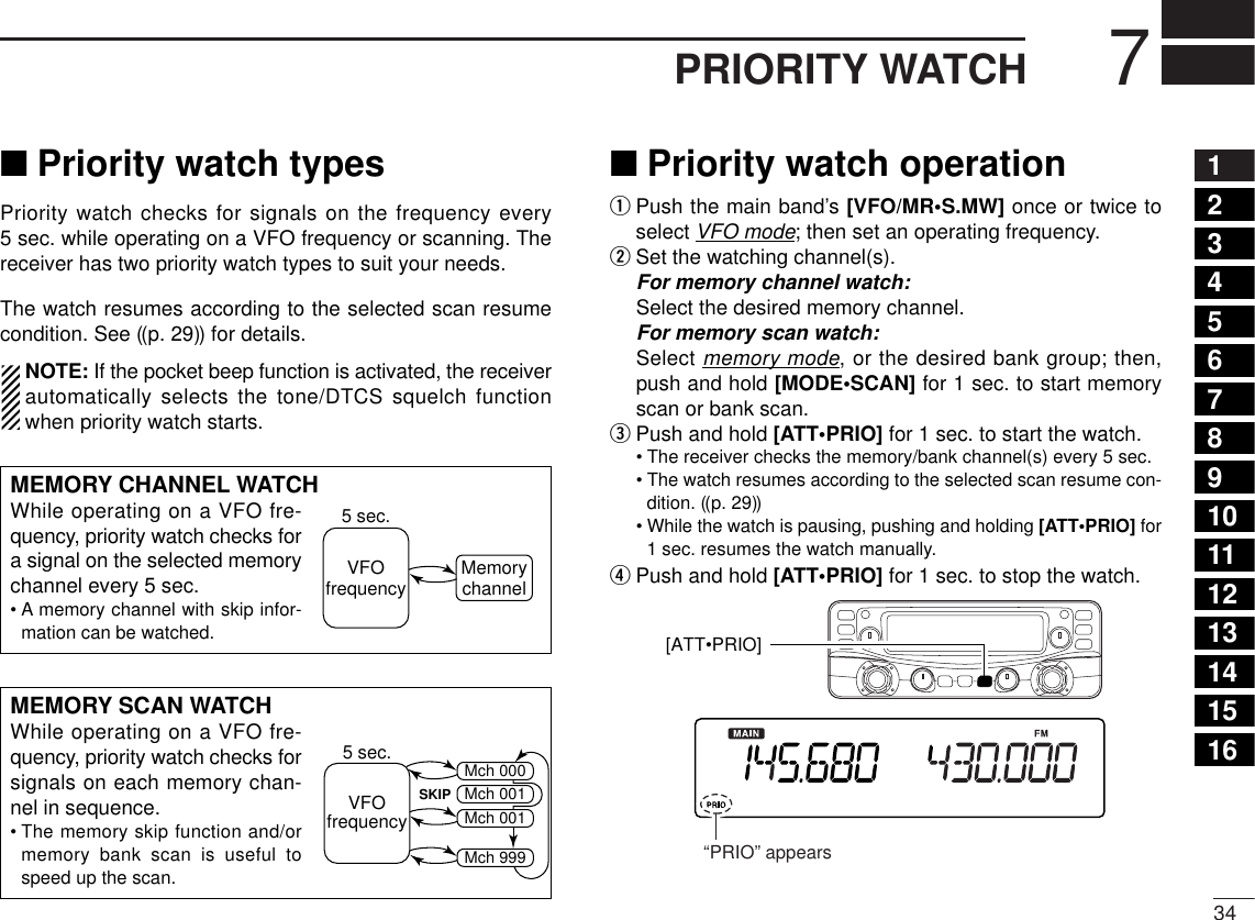347PRIORITY WATCH12345678910111213141516■Priority watch typesPriority watch checks for signals on the frequency every5sec. while operating on a VFO frequency or scanning. Thereceiver has two priority watch types to suit your needs.The watch resumes according to the selected scan resumecondition. See ((p. 29)) for details.NOTE: If the pocket beep function is activated, the receiverautomatically selects the tone/DTCS squelch functionwhen priority watch starts.■Priority watch operationqPush the main band’s [VFO/MR•S.MW] once or twice toselect VFO mode; then set an operating frequency.wSet the watching channel(s).For memory channel watch:Select the desired memory channel.For memory scan watch:Select memory mode, or the desired bank group; then,push and hold [MODE•SCAN] for 1 sec. to start memoryscan or bank scan.ePush and hold [ATT•PRIO] for 1 sec. to start the watch.•The receiver checks the memory/bank channel(s) every 5 sec.•The watch resumes according to the selected scan resume con-dition. ((p. 29))•While the watch is pausing, pushing and holding [ATT•PRIO] for1 sec. resumes the watch manually.rPush and hold [ATT•PRIO] for 1 sec. to stop the watch.[ATT•PRIO] “PRIO” appearsMEMORY CHANNEL WATCHWhile operating on a VFO fre-quency, priority watch checks fora signal on the selected memorychannel every 5 sec.•Amemory channel with skip infor-mation can be watched.5 sec.VFOfrequency MemorychannelMEMORY SCAN WATCHWhile operating on a VFO fre-quency, priority watch checks forsignals on each memory chan-nel in sequence.•The memory skip function and/ormemory bank scan is useful tospeed up the scan.5 sec.VFOfrequencySKIPMch 000Mch 001Mch 001Mch 999
