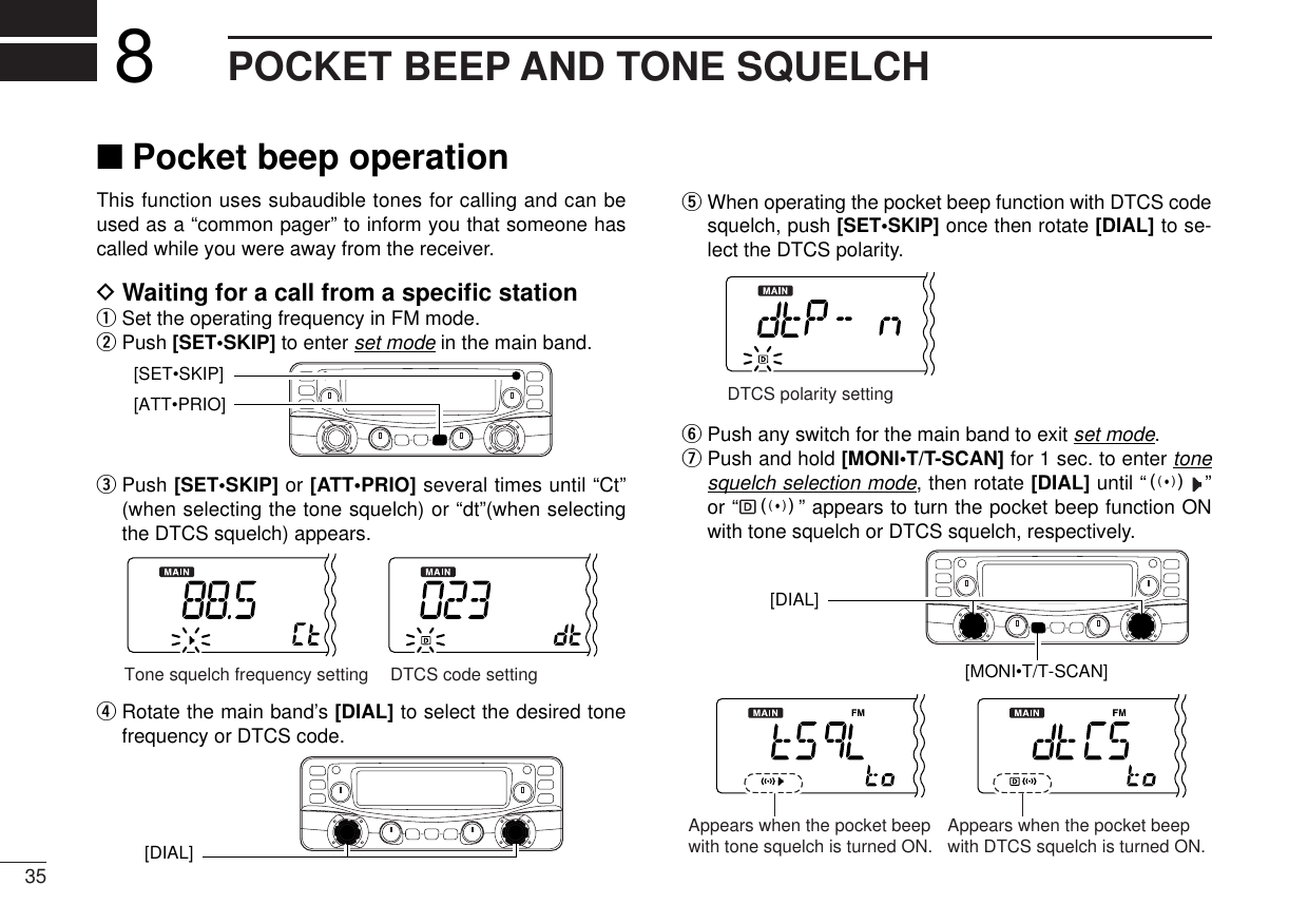 35POCKET BEEP AND TONE SQUELCH8This function uses subaudible tones for calling and can beused as a “common pager” to inform you that someone hascalled while you were away from the receiver.DWaiting for a call from a speciﬁc stationqSet the operating frequency in FM mode.wPush [SET•SKIP]to enter set mode in the main band.ePush [SET•SKIP]or [ATT•PRIO] several times until “Ct”(when selecting the tone squelch) or “dt”(when selectingthe DTCS squelch) appears.rRotate the main band’s [DIAL] to select the desired tonefrequency or DTCS code.tWhen operating the pocket beep function with DTCS codesquelch, push [SET•SKIP] once then rotate [DIAL] to se-lect the DTCS polarity.yPush any switch for the main band to exit set mode.uPush and hold [MONI•T/T-SCAN] for 1 sec. to enter tonesquelch selection mode, then rotate [DIAL] until “S”or “ S” appears to turn the pocket beep function ONwith tone squelch or DTCS squelch, respectively.[MONI•T/T-SCAN][DIAL] Appears when the pocket beepwith tone squelch is turned ON. Appears when the pocket beepwith DTCS squelch is turned ON.DTCS polarity setting[DIAL] Tone squelch frequency setting DTCS code setting[ATT•PRIO] [SET•SKIP]■Pocket beep operation