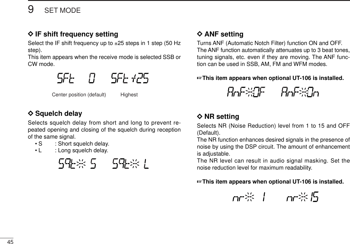 459SET MODEDDIF shift frequency settingSelect the IF shift frequency up to ±25 steps in 1 step (50 Hzstep).This item appears when the receive mode is selected SSB orCW mode.DDSquelch delaySelects squelch delay from short and long to prevent re-peated opening and closing of the squelch during receptionof the same signal.•S : Short squelch delay.•L : Long squelch delay.DDANF settingTurns ANF (Automatic Notch Filter) function ON and OFF.The ANF function automatically attenuates up to 3 beat tones,tuning signals, etc. even if they are moving. The ANF func-tion can be used in SSB, AM, FM and WFM modes.☞This item appears when optional UT-106 is installed.DDNR settingSelects NR (Noise Reduction) level from 1 to 15 and OFF(Default).The NR function enhances desired signals in the presence ofnoise by using the DSP circuit. The amount of enhancementis adjustable.The NR level can result in audio signal masking. Set thenoise reduction level for maximum readability.☞This item appears when optional UT-106 is installed.Center position (default) Highest