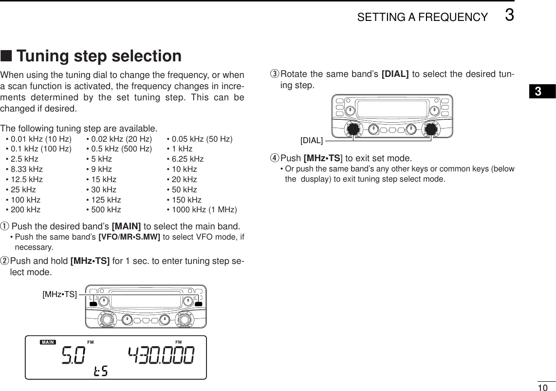 ■Tuning step selectionWhen using the tuning dial to change the frequency, or whena scan function is activated, the frequency changes in incre-ments determined by the set tuning step. This can bechanged if desired.The following tuning step are available.• 0.01 kHz (10 Hz) • 0.02 kHz (20 Hz) • 0.05 kHz (50 Hz)• 0.1 kHz (100 Hz) • 0.5 kHz (500 Hz) • 1 kHz• 2.5 kHz • 5 kHz • 6.25 kHz• 8.33 kHz • 9 kHz • 10 kHz• 12.5 kHz • 15 kHz • 20 kHz• 25 kHz • 30 kHz • 50 kHz• 100 kHz • 125 kHz • 150 kHz• 200 kHz • 500 kHz • 1000 kHz (1 MHz)qPush the desired band’s [MAIN] to select the main band.•Push the same band’s [VFO/MR•S.MW] to select VFO mode, ifnecessary.wPush and hold [MHz•TS] for 1 sec. to enter tuning step se-lect mode.eRotate the same band’s [DIAL] to select the desired tun-ing step.rPush [MHz•TS] to exit set mode.•Or push the same band’s any other keys or common keys (belowthe  dusplay) to exit tuning step select mode.[DIAL] [MHz•TS] 103SETTING A FREQUENCY3