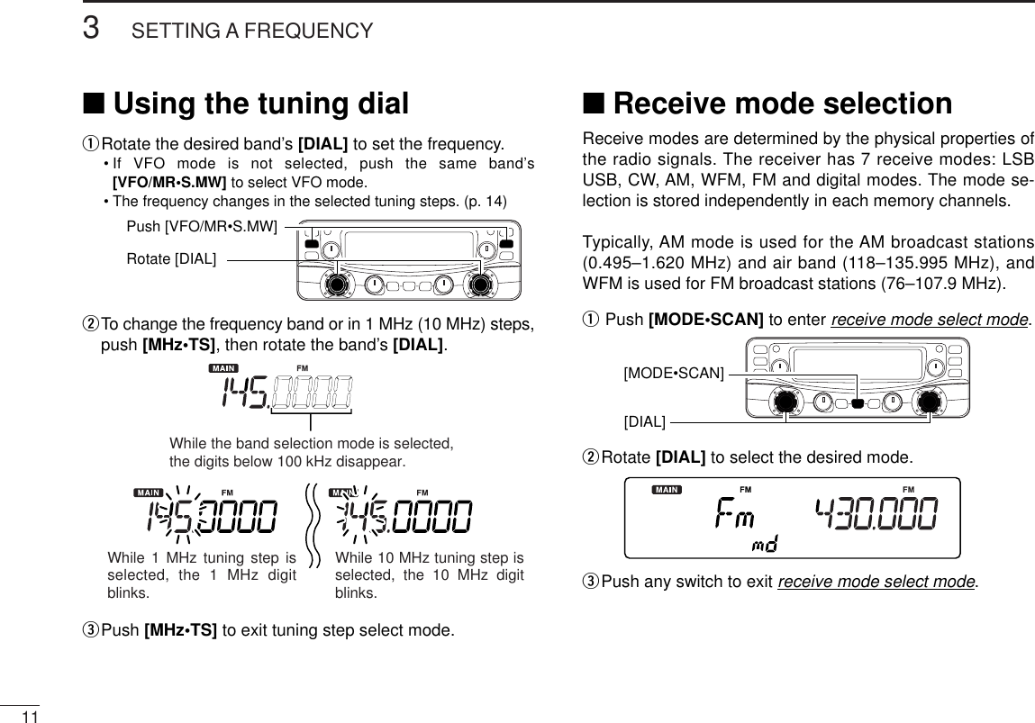 113SETTING A FREQUENCY■Using the tuning dialqRotate the desired band’s [DIAL] to set the frequency.•If VFO mode is not selected, push the same band’s[VFO/MR•S.MW] to select VFO mode.•The frequency changes in the selected tuning steps. (p. 14)wTo change the frequency band or in 1 MHz (10 MHz) steps,push [MHz•TS], then rotate the band’s [DIAL].ePush [MHz•TS] to exit tuning step select mode.■Receive mode selectionReceive modes are determined by the physical properties ofthe radio signals. The receiver has 7 receive modes: LSBUSB, CW, AM, WFM, FM and digital modes. The mode se-lection is stored independently in each memory channels.Typically, AM mode is used for the AM broadcast stations(0.495–1.620 MHz) and air band (118–135.995 MHz), andWFM is used for FM broadcast stations (76–107.9 MHz).qPush [MODE•SCAN] to enter receive mode select mode.wRotate [DIAL] to select the desired mode.ePush any switch to exit receive mode select mode.[DIAL] [MODE•SCAN]While the band selection mode is selected, the digits below 100 kHz disappear.While 1 MHz tuning step is selected, the 1 MHz digit blinks.While 10 MHz tuning step is selected, the 10 MHz digit blinks.Push [VFO/MR•S.MW]Rotate [DIAL]