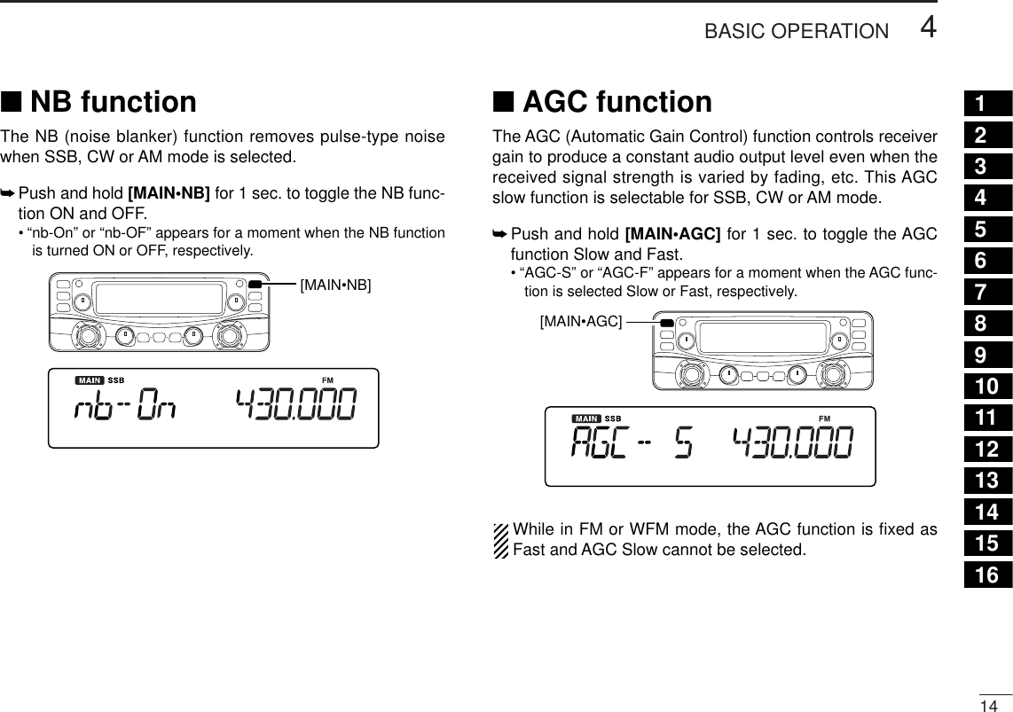144BASIC OPERATION12345678910111213141516■NB functionThe NB (noise blanker) function removes pulse-type noisewhen SSB, CW or AM mode is selected.➥Push and hold [MAIN•NB] for 1 sec. to toggle the NB func-tion ON and OFF.•“nb-On” or “nb-OF” appears for a moment when the NB functionis turned ON or OFF, respectively.■AGC functionThe AGC (Automatic Gain Control) function controls receivergain to produce a constant audio output level even when thereceived signal strength is varied by fading, etc. This AGCslow function is selectable for SSB, CW or AM mode.➥Push and hold [MAIN•AGC] for 1 sec. to toggle the AGCfunction Slow and Fast.•“AGC-S” or “AGC-F” appears for a moment when the AGC func-tion is selected Slow or Fast, respectively.While in FM or WFM mode, the AGC function is ﬁxed asFast and AGC Slow cannot be selected.[MAIN•AGC][MAIN•NB]