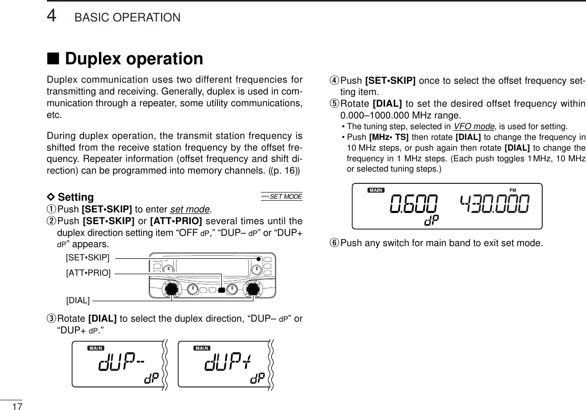 174BASIC OPERATIONDuplex communication uses two different frequencies fortransmitting and receiving. Generally, duplex is used in com-munication through a repeater, some utility communications,etc.During duplex operation, the transmit station frequency isshifted from the receive station frequency by the offset fre-quency. Repeater information (offset frequency and shift di-rection) can be programmed into memory channels. ((p. 16))DDSetting [qPush [SET•SKIP] to enter set mode.wPush [SET•SKIP] or [ATT•PRIO] several times until theduplex direction setting item “OFF dP,” “DUP– dP” or “DUP+dP” appears.eRotate [DIAL] to select the duplex direction, “DUP– dP” or“DUP+ dP.”rPush [SET•SKIP] once to select the offset frequency set-ting item.tRotate [DIAL] to set the desired offset frequency within0.000–1000.000 MHz range.•The tuning step, selected in VFO mode, is used for setting.•Push [MHz• TS] then rotate [DIAL] to change the frequency in10 MHz steps, or push again then rotate [DIAL] to change thefrequency in 1 MHz steps. (Each push toggles 1MHz, 10 MHzor selected tuning steps.)yPush any switch for main band to exit set mode.[SET•SKIP][DIAL] [ATT•PRIO]■Duplex operation