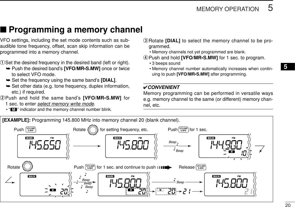 205MEMORY OPERATION5■Programming a memory channel[EXAMPLE]: Programming 145.800 MHz into memory channel 20 (blank channel).Push Rotate            for setting frequency, etc. Push          for 1 sec.Rotate Push           for 1 sec. and continue to push ➠Beep“BeepBeepBeep“““““BeepBeep““S.MWVFO/MRS.MWVFO/MRS.MWVFO/MRRelease S.MWVFO/MRVFO settings, including the set mode contents such as sub-audible tone frequency, offset, scan skip information can beprogrammed into a memory channel.qSet the desired frequency in the desired band (left or right). ➥Push the desired band’s [VFO/MR•S.MW] once or twiceto select VFO mode.➥Set the frequency using the same band’s [DIAL].➥Set other data (e.g. tone frequency, duplex information,etc.) if required.wPush and hold the same band’s [VFO/MR•S.MW] for1sec. to enter select memory write mode.•“!” indicator and the memory channel number blink.eRotate [DIAL] to select the memory channel to be pro-grammed.•Memory channels not yet programmed are blank.rPush and hold [VFO/MR•S.MW] for 1 sec. to program.•3 beeps sound•Memory channel number automatically increases when contin-uing to push [VFO/MR•S.MW] after programming.✔CONVENIENTMemory programming can be performed in versatile wayse.g. memory channel to the same (or different) memory chan-nel, etc.
