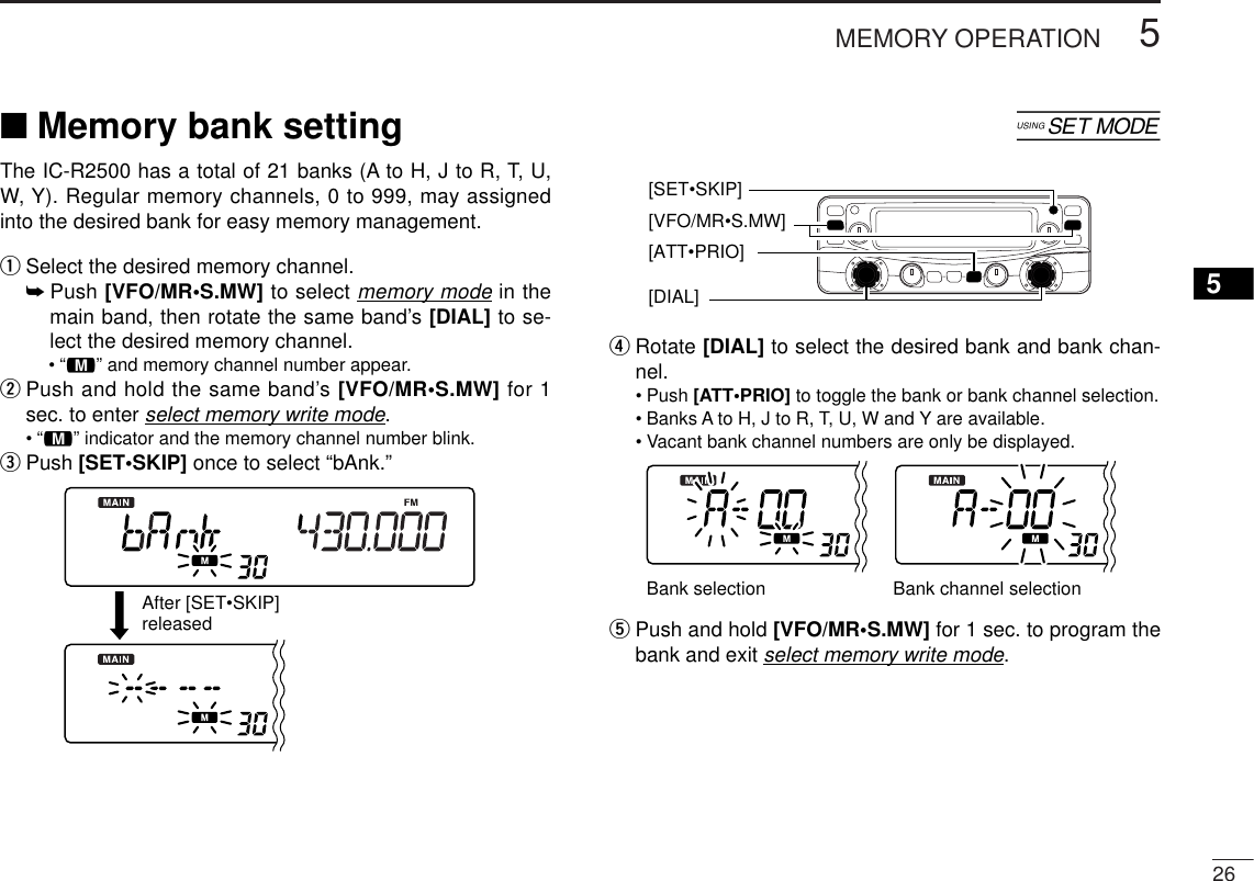 5MEMORY OPERATION265■Memory bank setting [The IC-R2500 has a total of 21 banks (A to H, J to R, T, U,W, Y). Regular memory channels, 0 to 999, may assignedinto the desired bank for easy memory management.qSelect the desired memory channel.➥Push [VFO/MR•S.MW] to select memory mode in themain band, then rotate the same band’s [DIAL] to se-lect the desired memory channel.•“!” and memory channel number appear.wPush and hold the same band’s [VFO/MR•S.MW] for 1sec. to enter select memory write mode.•“!” indicator and the memory channel number blink.ePush [SET•SKIP] once to select “bAnk.”rRotate [DIAL] to select the desired bank and bank chan-nel.•Push [ATT•PRIO] to toggle the bank or bank channel selection.•Banks A to H, J to R, T, U, W and Y are available.•Vacant bank channel numbers are only be displayed.tPush and hold [VFO/MR•S.MW] for 1 sec. to program thebank and exit select memory write mode. Bank selection Bank channel selectionAfter [SET•SKIP]released[SET•SKIP][DIAL] [ATT•PRIO][VFO/MR•S.MW] 