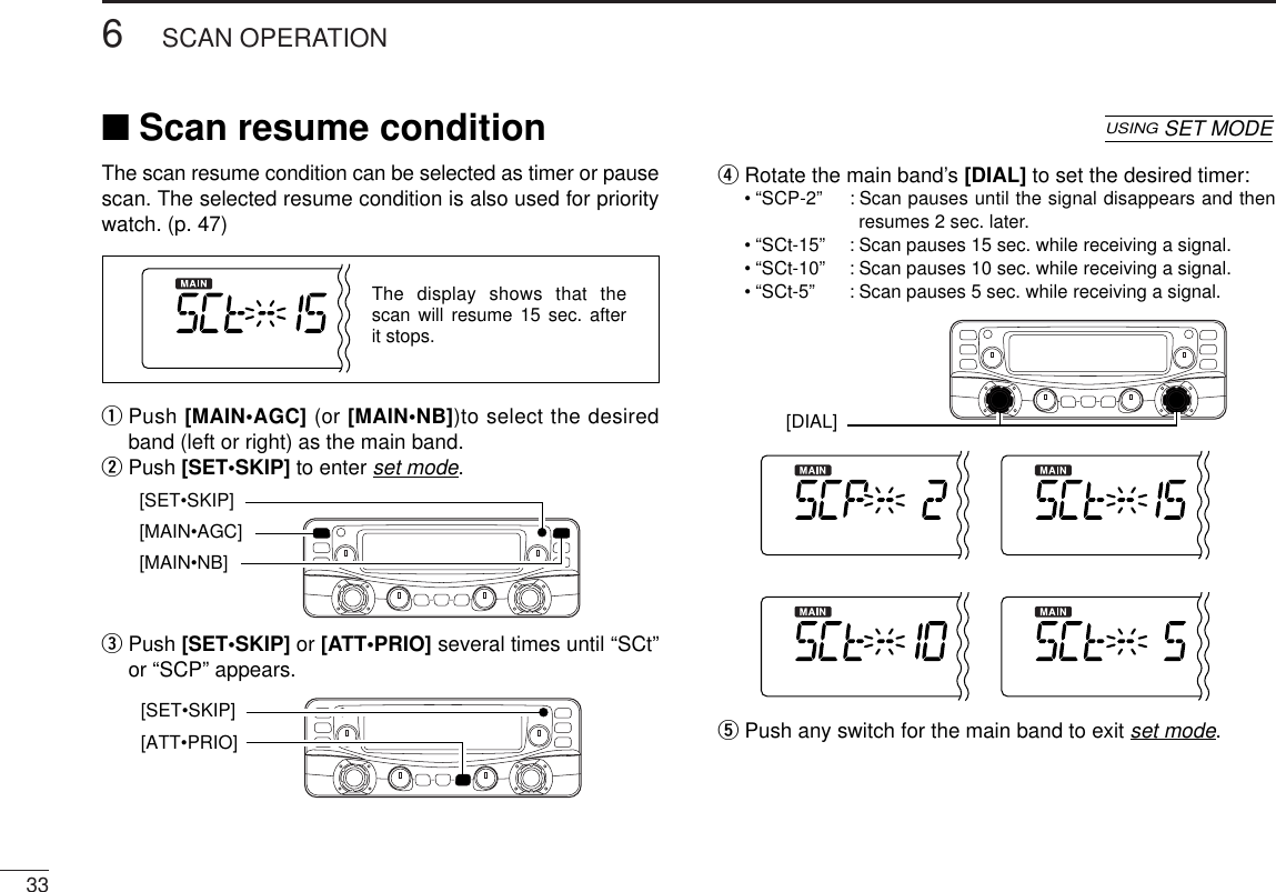 336SCAN OPERATIONThe scan resume condition can be selected as timer or pausescan. The selected resume condition is also used for prioritywatch. (p. 47)qPush [MAIN•AGC] (or [MAIN•NB])to select the desiredband (left or right) as the main band.wPush [SET•SKIP]to enter set mode.ePush [SET•SKIP]or [ATT•PRIO] several times until “SCt”or “SCP” appears.rRotate the main band’s [DIAL] to set the desired timer:•“SCP-2” : Scan pauses until the signal disappears and thenresumes 2 sec. later.•“SCt-15” : Scan pauses 15 sec. while receiving a signal.•“SCt-10” : Scan pauses 10 sec. while receiving a signal.•“SCt-5” : Scan pauses 5 sec. while receiving a signal.tPush any switch for the main band to exit set mode.[DIAL] [ATT•PRIO] [SET•SKIP][MAIN•AGC] [MAIN•NB] [SET•SKIP]The display shows that the scan will resume 15 sec. after it stops.■Scan resume conditionUSINGSET MODE