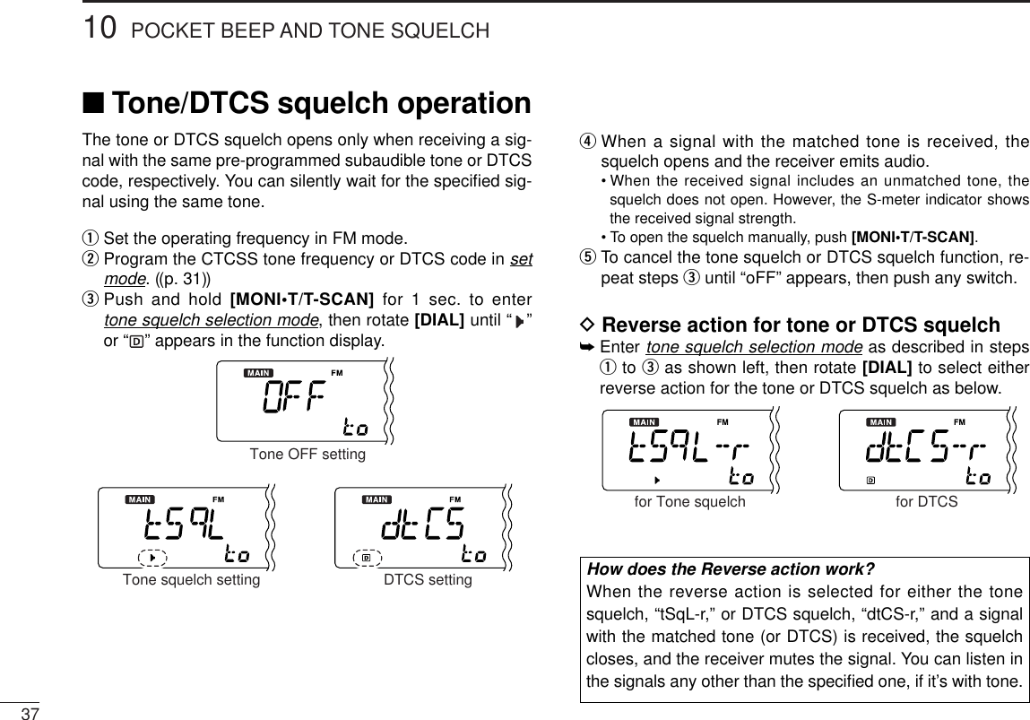 3710 POCKET BEEP AND TONE SQUELCHThe tone or DTCS squelch opens only when receiving a sig-nal with the same pre-programmed subaudible tone or DTCScode, respectively. You can silently wait for the speciﬁed sig-nal using the same tone.qSet the operating frequency in FM mode.wProgram the CTCSS tone frequency or DTCS code in setmode. ((p. 31))ePush and hold [MONI•T/T-SCAN] for 1 sec. to enter tone squelch selection mode, then rotate [DIAL] until “ ”or “ ” appears in the function display.rWhen a signal with the matched tone is received, thesquelch opens and the receiver emits audio.•When the received signal includes an unmatched tone, thesquelch does not open. However, the S-meter indicator showsthe received signal strength.•To open the squelch manually, push [MONI•T/T-SCAN].tTo  cancel the tone squelch or DTCS squelch function, re-peat steps euntil “oFF” appears, then push any switch.DReverse action for tone or DTCS squelch➥Enter tone squelch selection mode as described in stepsqto eas shown left, then rotate [DIAL] to select eitherreverse action for the tone or DTCS squelch as below.for DTCSfor Tone squelchTone OFF settingDTCS settingTone squelch setting■Tone/DTCS squelch operationHow does the Reverse action work?When the reverse action is selected for either the tonesquelch, “tSqL-r,” or DTCS squelch, “dtCS-r,” and a signalwith the matched tone (or DTCS) is received, the squelchcloses, and the receiver mutes the signal. You can listen inthe signals any other than the speciﬁed one, if it’s with tone.