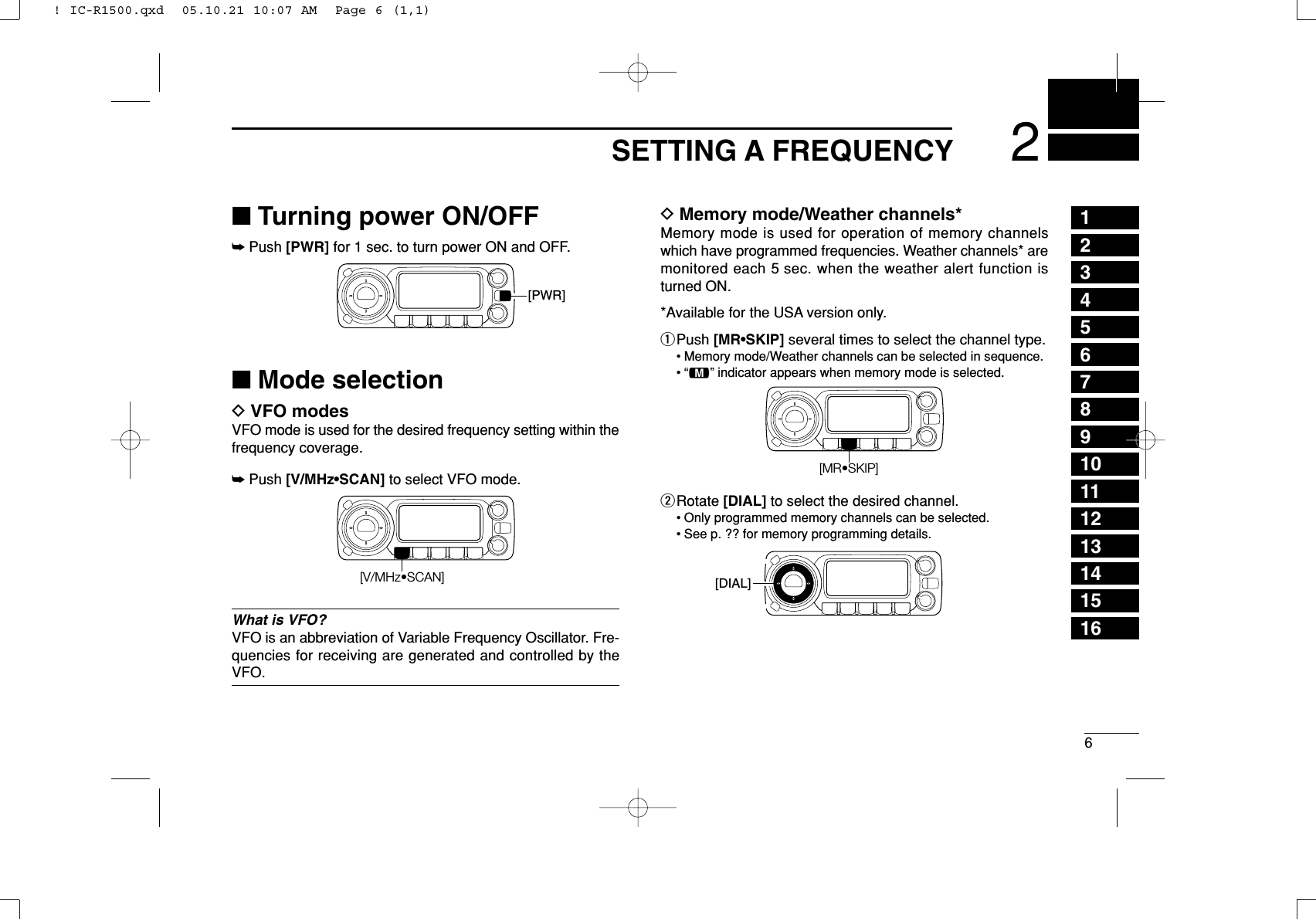 62SETTING A FREQUENCY12345678910111213141516■Turning power ON/OFF➥Push [PWR] for 1 sec. to turn power ON and OFF.■Mode selectionDVFO modesVFO mode is used for the desired frequency setting within thefrequency coverage.➥Push [V/MHz•SCAN] to select VFO mode.What is VFO?VFO is an abbreviation of Variable Frequency Oscillator. Fre-quencies for receiving are generated and controlled by theVFO.DMemory mode/Weather channels*Memory mode is used for operation of memory channelswhich have programmed frequencies. Weather channels* aremonitored each 5 sec. when the weather alert function isturned ON.*Available for the USA version only.qPush [MR•SKIP] several times to select the channel type.• Memory mode/Weather channels can be selected in sequence.•“!” indicator appears when memory mode is selected.wRotate [DIAL] to select the desired channel.• Only programmed memory channels can be selected.• See p. ?? for memory programming details.[DIAL][MR•SKIP][V/MHz•SCAN][PWR]! IC-R1500.qxd  05.10.21 10:07 AM  Page 6 (1,1)