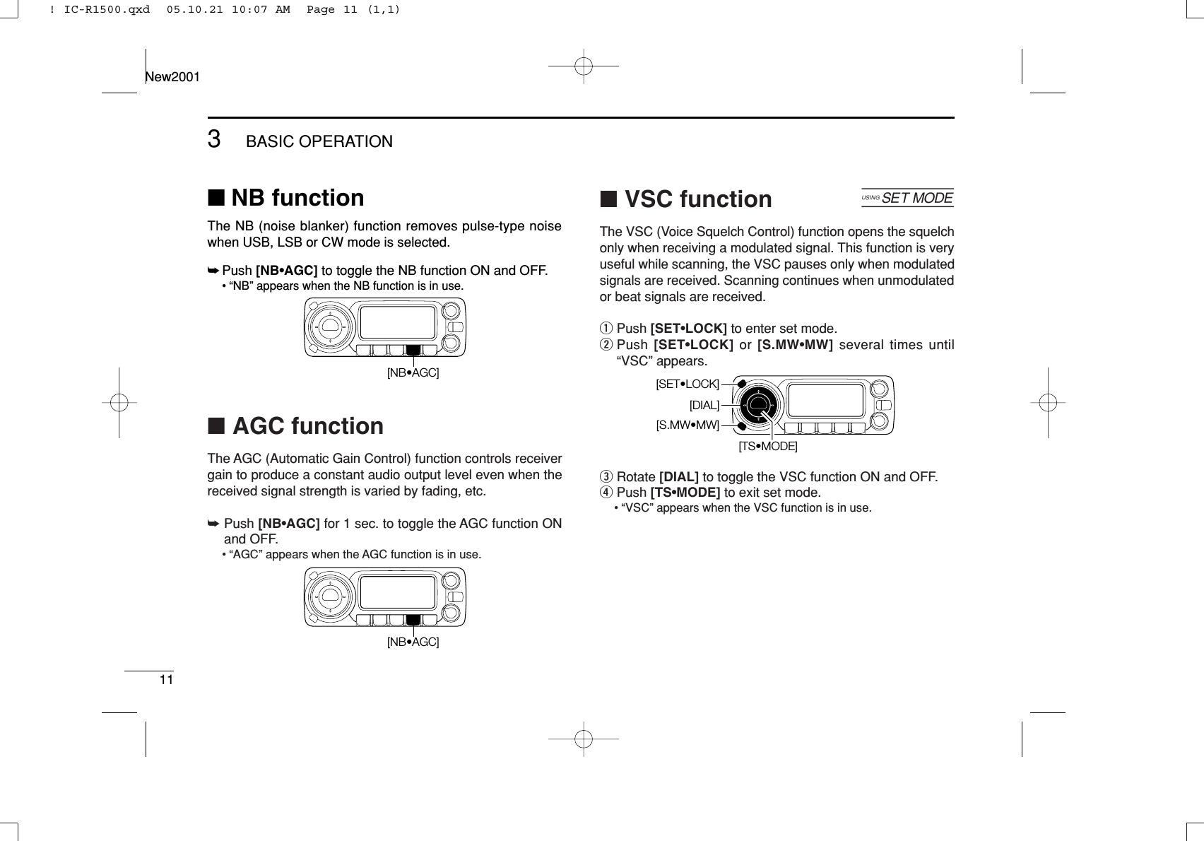 113BASIC OPERATIONNew2001■NB functionThe NB (noise blanker) function removes pulse-type noisewhen USB, LSB or CW mode is selected.➥Push [NB•AGC] to toggle the NB function ON and OFF.• “NB” appears when the NB function is in use.■AGC functionThe AGC (Automatic Gain Control) function controls receivergain to produce a constant audio output level even when thereceived signal strength is varied by fading, etc.➥Push [NB•AGC] for 1 sec. to toggle the AGC function ONand OFF.• “AGC” appears when the AGC function is in use.■VSC function [The VSC (Voice Squelch Control) function opens the squelchonly when receiving a modulated signal. This function is veryuseful while scanning, the VSC pauses only when modulatedsignals are received. Scanning continues when unmodulatedor beat signals are received.qPush [SET•LOCK] to enter set mode.wPush [SET•LOCK] or  [S.MW•MW] several times until“VSC” appears.eRotate [DIAL] to toggle the VSC function ON and OFF.rPush [TS•MODE] to exit set mode.• “VSC” appears when the VSC function is in use.[TS•MODE][DIAL][S.MW•MW][SET•LOCK][NB•AGC][NB•AGC]! IC-R1500.qxd  05.10.21 10:07 AM  Page 11 (1,1)