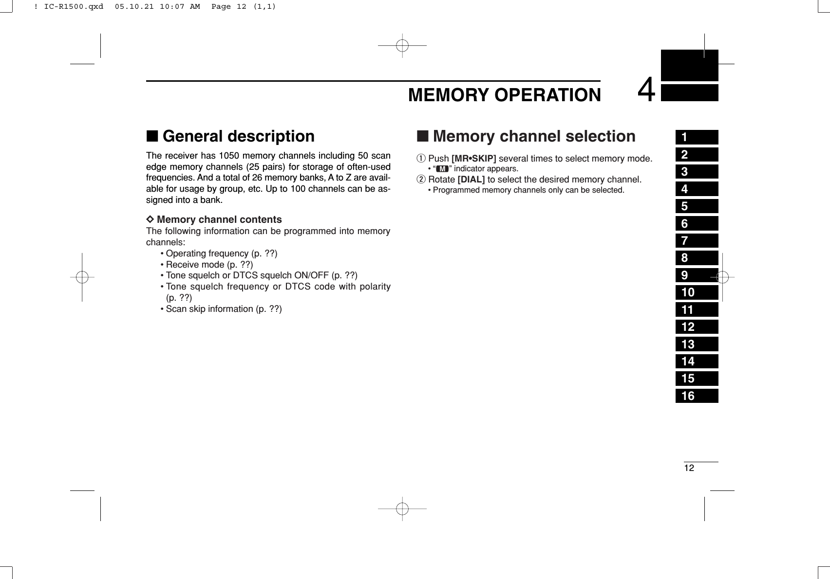 124MEMORY OPERATION12345678910111213141516■General descriptionThe receiver has 1050 memory channels including 50 scanedge memory channels (25 pairs) for storage of often-usedfrequencies. And a total of 26 memory banks, A to Z are avail-able for usage by group, etc. Up to 100 channels can be as-signed into a bank.DDMemory channel contentsThe following information can be programmed into memorychannels:• Operating frequency (p. ??)• Receive mode (p. ??)• Tone squelch or DTCS squelch ON/OFF (p. ??)• Tone squelch frequency or DTCS code with polarity(p. ??)• Scan skip information (p. ??)■Memory channel selectionqPush [MR•SKIP] several times to select memory mode.•“!” indicator appears.wRotate [DIAL] to select the desired memory channel.• Programmed memory channels only can be selected.! IC-R1500.qxd  05.10.21 10:07 AM  Page 12 (1,1)