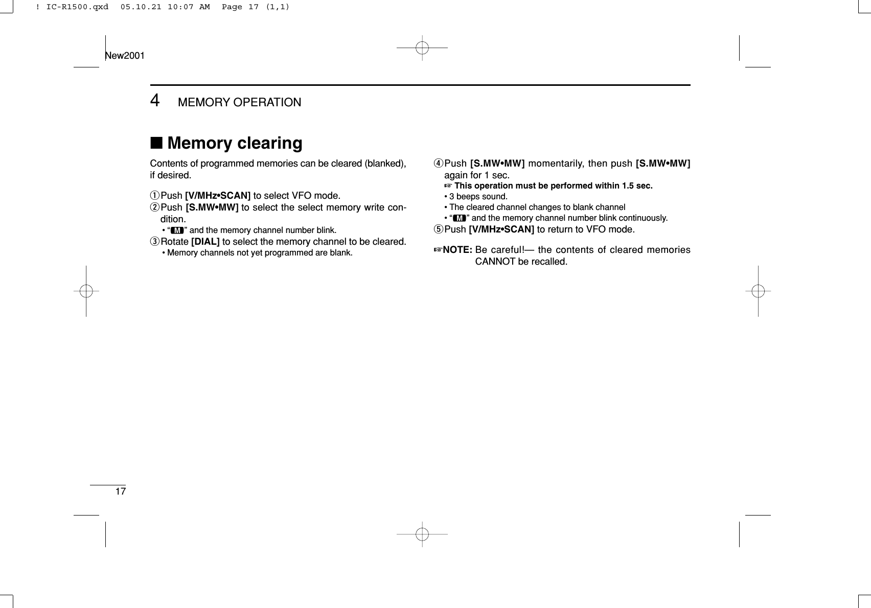 174MEMORY OPERATIONNew2001■Memory clearingContents of programmed memories can be cleared (blanked),if desired.qPush [V/MHz•SCAN] to select VFO mode.wPush [S.MW•MW] to select the select memory write con-dition.•“!” and the memory channel number blink.eRotate [DIAL] to select the memory channel to be cleared.• Memory channels not yet programmed are blank.rPush [S.MW•MW] momentarily, then push [S.MW•MW]again for 1 sec.☞This operation must be performed within 1.5 sec.• 3 beeps sound.• The cleared channel changes to blank channel•“!” and the memory channel number blink continuously.tPush [V/MHz•SCAN] to return to VFO mode.☞NOTE: Be careful!— the contents of cleared memoriesCANNOT be recalled.! IC-R1500.qxd  05.10.21 10:07 AM  Page 17 (1,1)