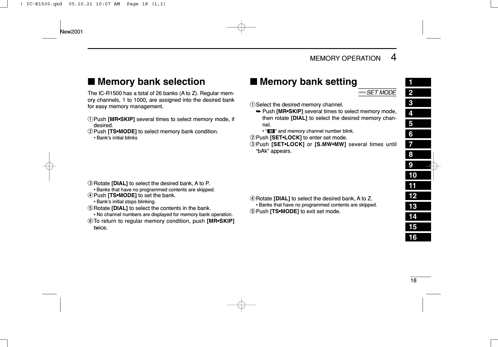 184MEMORY OPERATIONNew200112345678910111213141516■Memory bank selectionThe IC-R1500 has a total of 26 banks (A to Z). Regular mem-ory channels, 1 to 1000, are assigned into the desired bankfor easy memory management.qPush [MR•SKIP] several times to select memory mode, ifdesired.wPush [TS•MODE] to select memory bank condition.• Bank’s initial blinkseRotate [DIAL] to select the desired bank, A to P.• Banks that have no programmed contents are skipped.rPush [TS•MODE] to set the bank.• Bank’s initial stops blinking.tRotate [DIAL] to select the contents in the bank.• No channel numbers are displayed for memory bank operation.yTo return to regular memory condition, push [MR•SKIP]twice.■Memory bank setting[qSelect the desired memory channel.➥Push [MR•SKIP] several times to select memory mode,then rotate [DIAL] to select the desired memory chan-nel.•“!” and memory channel number blink.wPush [SET•LOCK] to enter set mode.ePush  [SET•LOCK] or  [S.MW•MW] several times until“bAk” appears.rRotate [DIAL] to select the desired bank, A to Z.• Banks that have no programmed contents are skipped.tPush [TS•MODE] to exit set mode.! IC-R1500.qxd  05.10.21 10:07 AM  Page 18 (1,1)