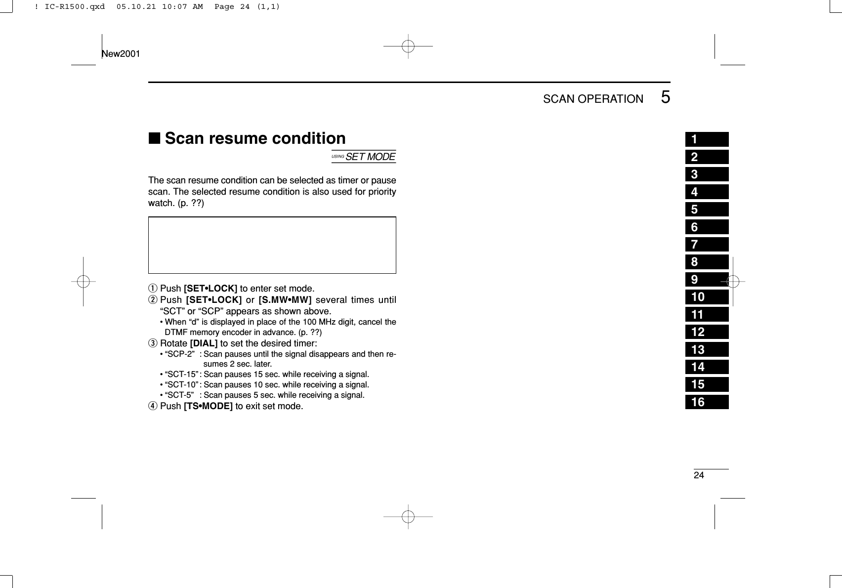 245SCAN OPERATIONNew200112345678910111213141516■Scan resume condition[The scan resume condition can be selected as timer or pausescan. The selected resume condition is also used for prioritywatch. (p. ??)qPush [SET•LOCK] to enter set mode.wPush [SET•LOCK] or  [S.MW•MW] several times until“SCT” or “SCP” appears as shown above.• When “d” is displayed in place of the 100 MHz digit, cancel theDTMF memory encoder in advance. (p. ??)eRotate [DIAL] to set the desired timer:• “SCP-2” : Scan pauses until the signal disappears and then re-sumes 2 sec. later.• “SCT-15” : Scan pauses 15 sec. while receiving a signal.• “SCT-10” : Scan pauses 10 sec. while receiving a signal.• “SCT-5” : Scan pauses 5 sec. while receiving a signal.rPush [TS•MODE] to exit set mode.! IC-R1500.qxd  05.10.21 10:07 AM  Page 24 (1,1)