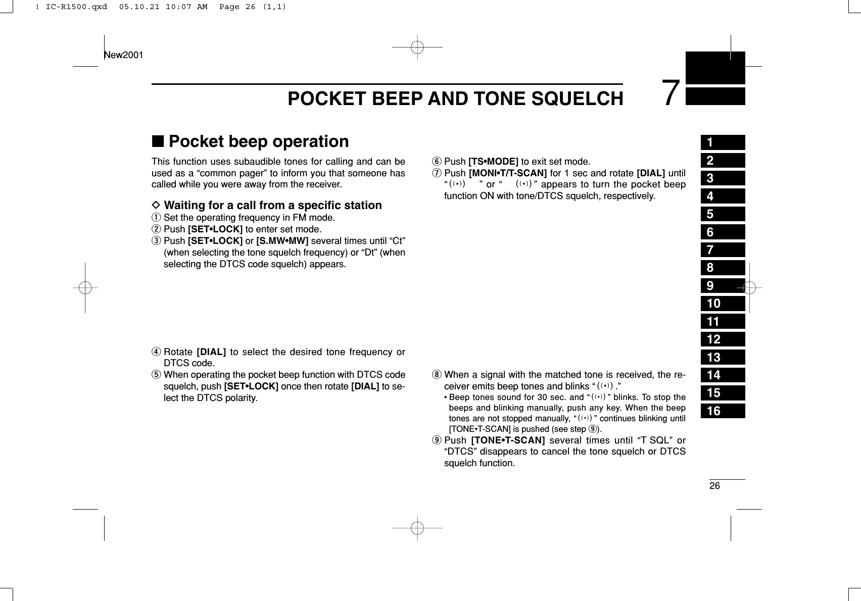 267POCKET BEEP AND TONE SQUELCH12345678910111213141516New2001■Pocket beep operationThis function uses subaudible tones for calling and can beused as a “common pager” to inform you that someone hascalled while you were away from the receiver.DWaiting for a call from a speciﬁc stationqSet the operating frequency in FM mode.wPush [SET•LOCK] to enter set mode.ePush [SET•LOCK] or [S.MW•MW] several times until “Ct”(when selecting the tone squelch frequency) or “Dt” (whenselecting the DTCS code squelch) appears.rRotate [DIAL] to select the desired tone frequency orDTCS code.tWhen operating the pocket beep function with DTCS codesquelch, push [SET•LOCK] once then rotate [DIAL] to se-lect the DTCS polarity.yPush [TS•MODE] to exit set mode.uPush [MONI•T/T-SCAN] for 1 sec and rotate [DIAL] until“S” or “ S” appears to turn the pocket beepfunction ON with tone/DTCS squelch, respectively.iWhen a signal with the matched tone is received, the re-ceiver emits beep tones and blinks “S.”• Beep tones sound for 30 sec. and “S” blinks. To stop thebeeps and blinking manually, push any key. When the beeptones are not stopped manually, “S” continues blinking until[TONE•T-SCAN] is pushed (see step o).oPush  [TONE•T-SCAN] several times until “T SQL” or“DTCS” disappears to cancel the tone squelch or DTCSsquelch function.! IC-R1500.qxd  05.10.21 10:07 AM  Page 26 (1,1)