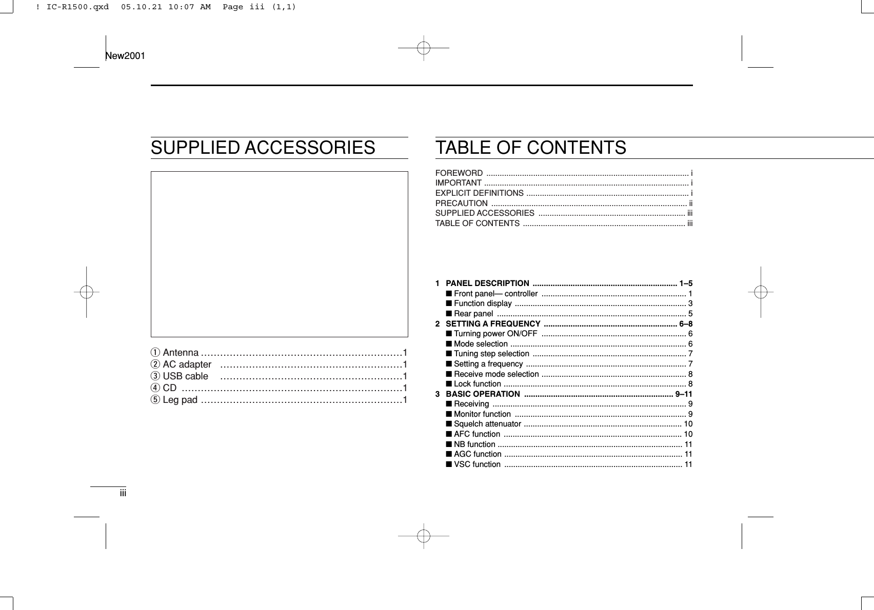 iiiNew2001TABLE OF CONTENTSSUPPLIED ACCESSORIESqAntenna ………………………………………………………1wAC adapter …………………………………………………1eUSB cable …………………………………………………1rCD ……………………………………………………………1tLeg pad ………………………………………………………1FOREWORD ........................................................................................... iIMPORTANT ............................................................................................ iEXPLICIT DEFINITIONS ......................................................................... iPRECAUTION ........................................................................................ iiSUPPLIED ACCESSORIES .................................................................. iiiTABLE OF CONTENTS ......................................................................... iiiQUICK REFERENCE GUIDE ............................................................. I–X■Installation ....................................................................................... I■Your ﬁrst contact .......................................................................... VII■Repeater operation ....................................................................... IX■Programming memory channels..................................................... X1 PANEL DESCRIPTION ................................................................. 1–5■Front panel— controller ................................................................. 1■Function display ............................................................................. 3■Rear panel ..................................................................................... 52 SETTING A FREQUENCY ............................................................ 6–8■Turning power ON/OFF ................................................................. 6■Mode selection ............................................................................... 6■Tuning step selection ..................................................................... 7■Setting a frequency ........................................................................ 7■Receive mode selection ................................................................. 8■Lock function .................................................................................. 83 BASIC OPERATION ................................................................... 9–11■Receiving ....................................................................................... 9■Monitor function ............................................................................. 9■Squelch attenuator ....................................................................... 10■AFC function ................................................................................ 10■NB function ................................................................................... 11■AGC function ................................................................................ 11■VSC function ................................................................................ 11! IC-R1500.qxd  05.10.21 10:07 AM  Page iii (1,1)