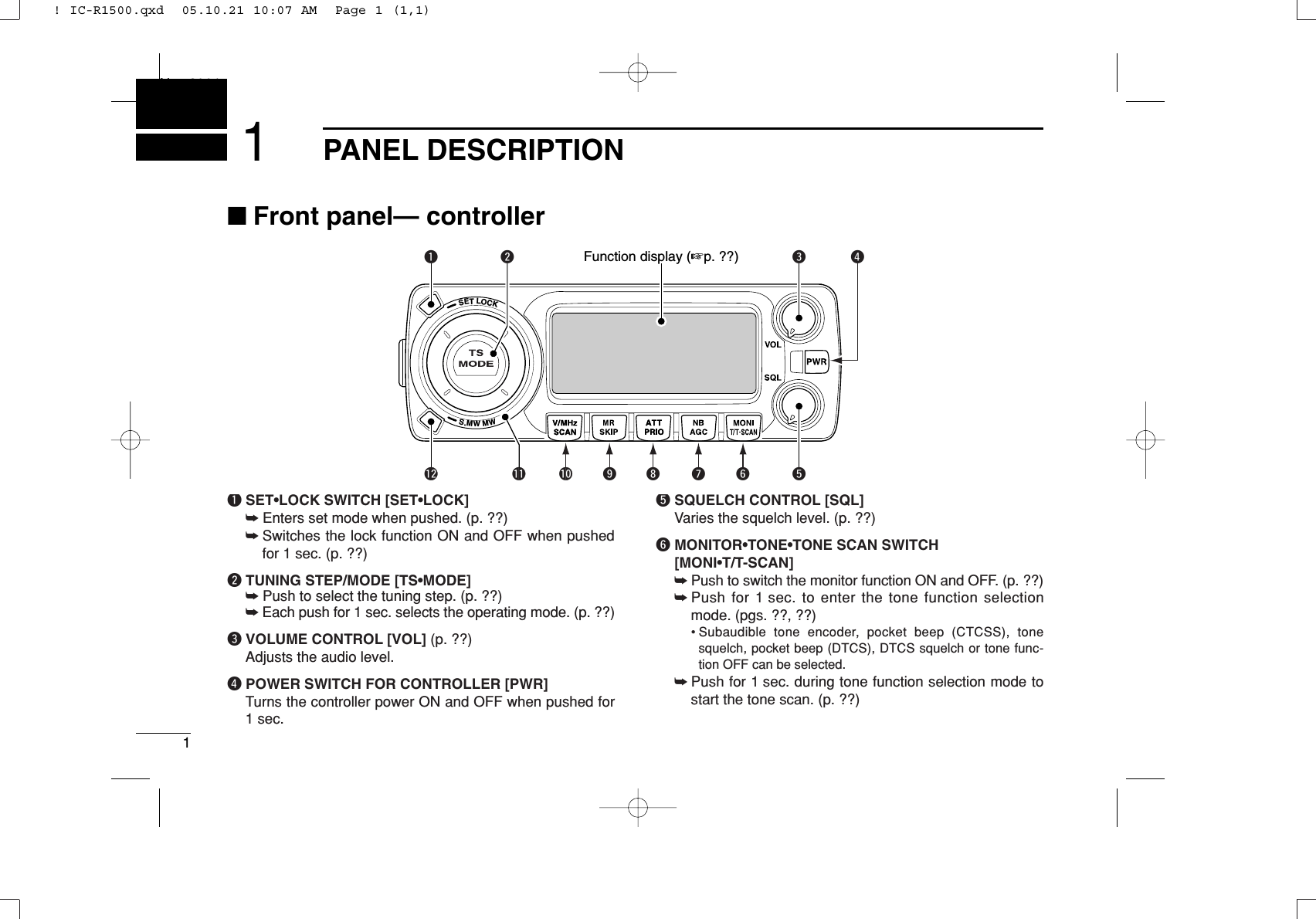 1PANEL DESCRIPTIONNew20011■Front panel— controllerqSET•LOCK SWITCH [SET•LOCK]➥Enters set mode when pushed. (p. ??)➥Switches the lock function ON and OFF when pushedfor 1 sec. (p. ??)wTUNING STEP/MODE [TS•MODE]➥Push to select the tuning step. (p. ??)➥Each push for 1 sec. selects the operating mode. (p. ??)eVOLUME CONTROL [VOL] (p. ??)Adjusts the audio level.rPOWER SWITCH FOR CONTROLLER [PWR]Turns the controller power ON and OFF when pushed for1 sec.tSQUELCH CONTROL [SQL]Varies the squelch level. (p. ??)yMONITOR•TONE•TONE SCAN SWITCH[MONI•T/T-SCAN]➥Push to switch the monitor function ON and OFF. (p. ??)➥Push for 1 sec. to enter the tone function selectionmode. (pgs. ??, ??)• Subaudible tone encoder, pocket beep (CTCSS), tonesquelch, pocket beep (DTCS), DTCS squelch or tone func-tion OFF can be selected.➥Push for 1 sec. during tone function selection mode tostart the tone scan. (p. ??)SETLOCKS.MWMWrewq!2 !1 !0 oi uy tFunction display (☞p. ??)! IC-R1500.qxd  05.10.21 10:07 AM  Page 1 (1,1)