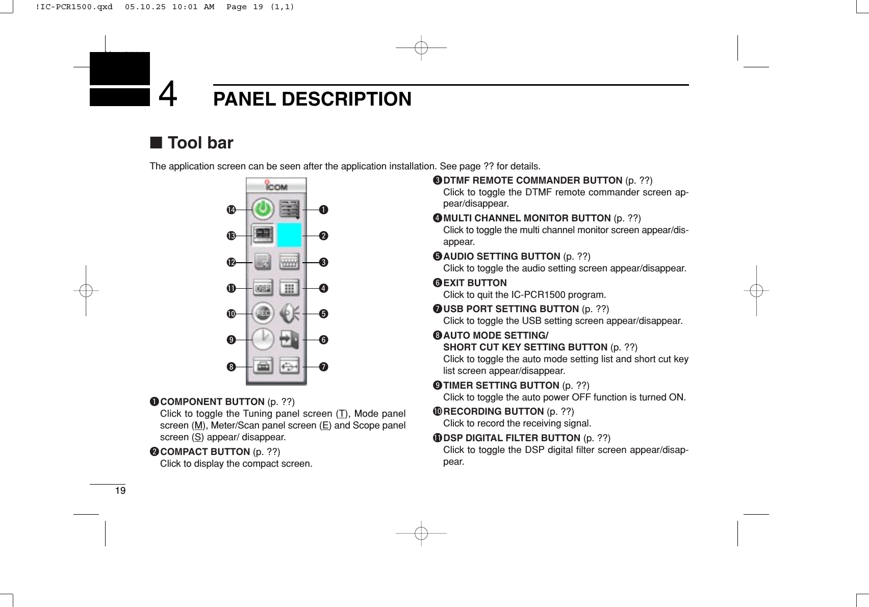 19PANEL DESCRIPTIONNew20014qCOMPONENT BUTTON (p. ??)Click to toggle the Tuning panel screen (T), Mode panelscreen (M), Meter/Scan panel screen (E) and Scope panelscreen (S) appear/ disappear.wCOMPACT BUTTON (p. ??)Click to display the compact screen.eDTMF REMOTE COMMANDER BUTTON (p. ??)Click to toggle the DTMF remote commander screen ap-pear/disappear.rMULTI CHANNEL MONITOR BUTTON (p. ??)Click to toggle the multi channel monitor screen appear/dis-appear.tAUDIO SETTING BUTTON (p. ??)Click to toggle the audio setting screen appear/disappear.yEXIT BUTTONClick to quit the IC-PCR1500 program.uUSB PORT SETTING BUTTON (p. ??)Click to toggle the USB setting screen appear/disappear.iAUTO MODE SETTING/SHORT CUT KEY SETTING BUTTON (p. ??)Click to toggle the auto mode setting list and short cut keylist screen appear/disappear.oTIMER SETTING BUTTON (p. ??)Click to toggle the auto power OFF function is turned ON.!0RECORDING BUTTON (p. ??)Click to record the receiving signal.!1DSP DIGITAL FILTER BUTTON (p. ??)Click to toggle the DSP digital ﬁlter screen appear/disap-pear.!0oi!1!2!3!4 qwertyu■Tool barThe application screen can be seen after the application installation. See page ?? for details.!IC-PCR1500.qxd  05.10.25 10:01 AM  Page 19 (1,1)