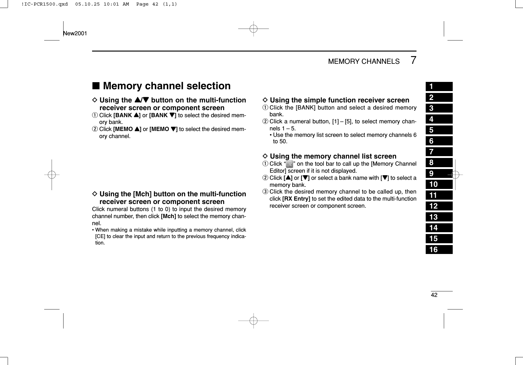 427MEMORY CHANNELS12345678910111213141516New2001■Memory channel selectionDUsing the YY/ZZbutton on the multi-functionreceiver screen or component screenqClick [BANK YY]or [BANK ZZ]to select the desired mem-ory bank.wClick [MEMO YY]or [MEMO ZZ]to select the desired mem-ory channel.DUsing the [Mch] button on the multi-functionreceiver screen or component screenClick numeral buttons (1 to 0) to input the desired memorychannel number, then click [Mch] to select the memory chan-nel.• When making a mistake while inputting a memory channel, click[CE] to clear the input and return to the previous frequency indica-tion.DUsing the simple function receiver screenqClick the [BANK] button and select a desired memorybank.wClick a numeral button, [1] – [5], to select memory chan-nels 1 – 5.• Use the memory list screen to select memory channels 6to 50.DUsing the memory channel list screenqClick “ ” on the tool bar to call up the [Memory ChannelEditor] screen if it is not displayed.wClick [YY]or [ZZ]or select a bank name with [ZZ] to select amemory bank.eClick the desired memory channel to be called up, thenclick [RX Entry] to set the edited data to the multi-functionreceiver screen or component screen.!IC-PCR1500.qxd  05.10.25 10:01 AM  Page 42 (1,1)