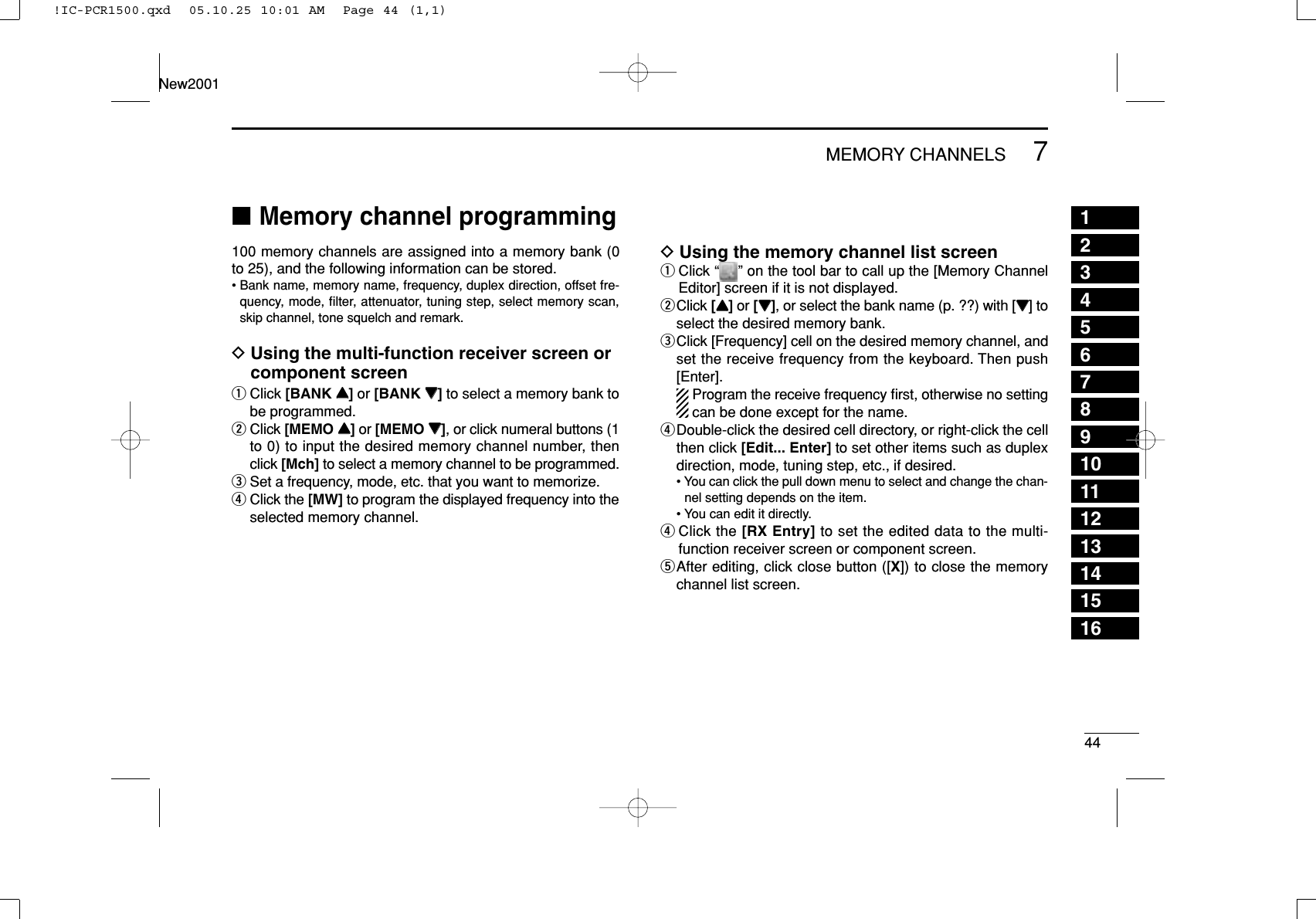 447MEMORY CHANNELSNew200112345678910111213141516■Memory channel programming100 memory channels are assigned into a memory bank (0to 25), and the following information can be stored.• Bank name, memory name, frequency, duplex direction, offset fre-quency, mode, ﬁlter, attenuator, tuning step, select memory scan,skip channel, tone squelch and remark.DUsing the multi-function receiver screen orcomponent screenqClick [BANK YY]or [BANK ZZ]to select a memory bank tobe programmed.wClick [MEMO YY]or [MEMO ZZ], or click numeral buttons (1to 0) to input the desired memory channel number, thenclick [Mch] to select a memory channel to be programmed.eSet a frequency, mode, etc. that you want to memorize.rClick the [MW] to program the displayed frequency into theselected memory channel.DUsing the memory channel list screenqClick “ ” on the tool bar to call up the [Memory ChannelEditor] screen if it is not displayed.wClick [YY]or [ZZ], or select the bank name (p. ??) with [ZZ] toselect the desired memory bank.eClick [Frequency] cell on the desired memory channel, andset the receive frequency from the keyboard. Then push[Enter].Program the receive frequency ﬁrst, otherwise no settingcan be done except for the name.rDouble-click the desired cell directory, or right-click the cellthen click [Edit... Enter] to set other items such as duplexdirection, mode, tuning step, etc., if desired.• You can click the pull down menu to select and change the chan-nel setting depends on the item.• You can edit it directly.rClick the [RX Entry] to set the edited data to the multi-function receiver screen or component screen.tAfter editing, click close button ([X]) to close the memorychannel list screen.!IC-PCR1500.qxd  05.10.25 10:01 AM  Page 44 (1,1)