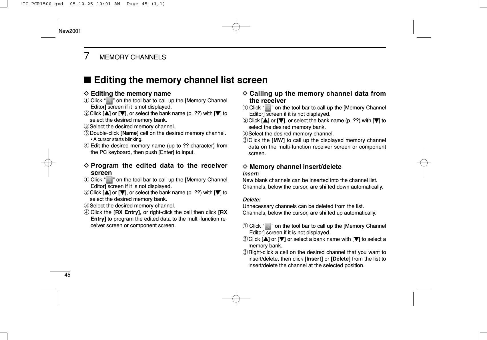 457MEMORY CHANNELSNew2001DEditing the memory nameqClick “ ” on the tool bar to call up the [Memory ChannelEditor] screen if it is not displayed.wClick [YY]or [ZZ], or select the bank name (p. ??) with [ZZ] toselect the desired memory bank.eSelect the desired memory channel.eDouble-click [Name] cell on the desired memory channel.• A cursor starts blinking.rEdit the desired memory name (up to ??-character) fromthe PC keyboard, then push [Enter] to input.DProgram the edited data to the receiverscreenqClick “ ” on the tool bar to call up the [Memory ChannelEditor] screen if it is not displayed.wClick [YY]or [ZZ], or select the bank name (p. ??) with [ZZ] toselect the desired memory bank.eSelect the desired memory channel.rClick the [RX Entry], or right-click the cell then click [RXEntry] to program the edited data to the multi-function re-ceiver screen or component screen.DCalling up the memory channel data fromthe receiverqClick “ ” on the tool bar to call up the [Memory ChannelEditor] screen if it is not displayed.wClick [YY]or [ZZ], or select the bank name (p. ??) with [ZZ] toselect the desired memory bank.eSelect the desired memory channel.eClick the [MW] to call up the displayed memory channeldata on the multi-function receiver screen or componentscreen.DMemory channel insert/deleteInsert:New blank channels can be inserted into the channel list.Channels, below the cursor, are shifted down automatically.Delete:Unnecessary channels can be deleted from the list.Channels, below the cursor, are shifted up automatically.qClick “ ” on the tool bar to call up the [Memory ChannelEditor] screen if it is not displayed.wClick [YY]or [ZZ]or select a bank name with [ZZ] to select amemory bank.eRight-click a cell on the desired channel that you want toinsert/delete, then click [Insert] or [Delete] from the list toinsert/delete the channel at the selected position.■Editing the memory channel list screen!IC-PCR1500.qxd  05.10.25 10:01 AM  Page 45 (1,1)