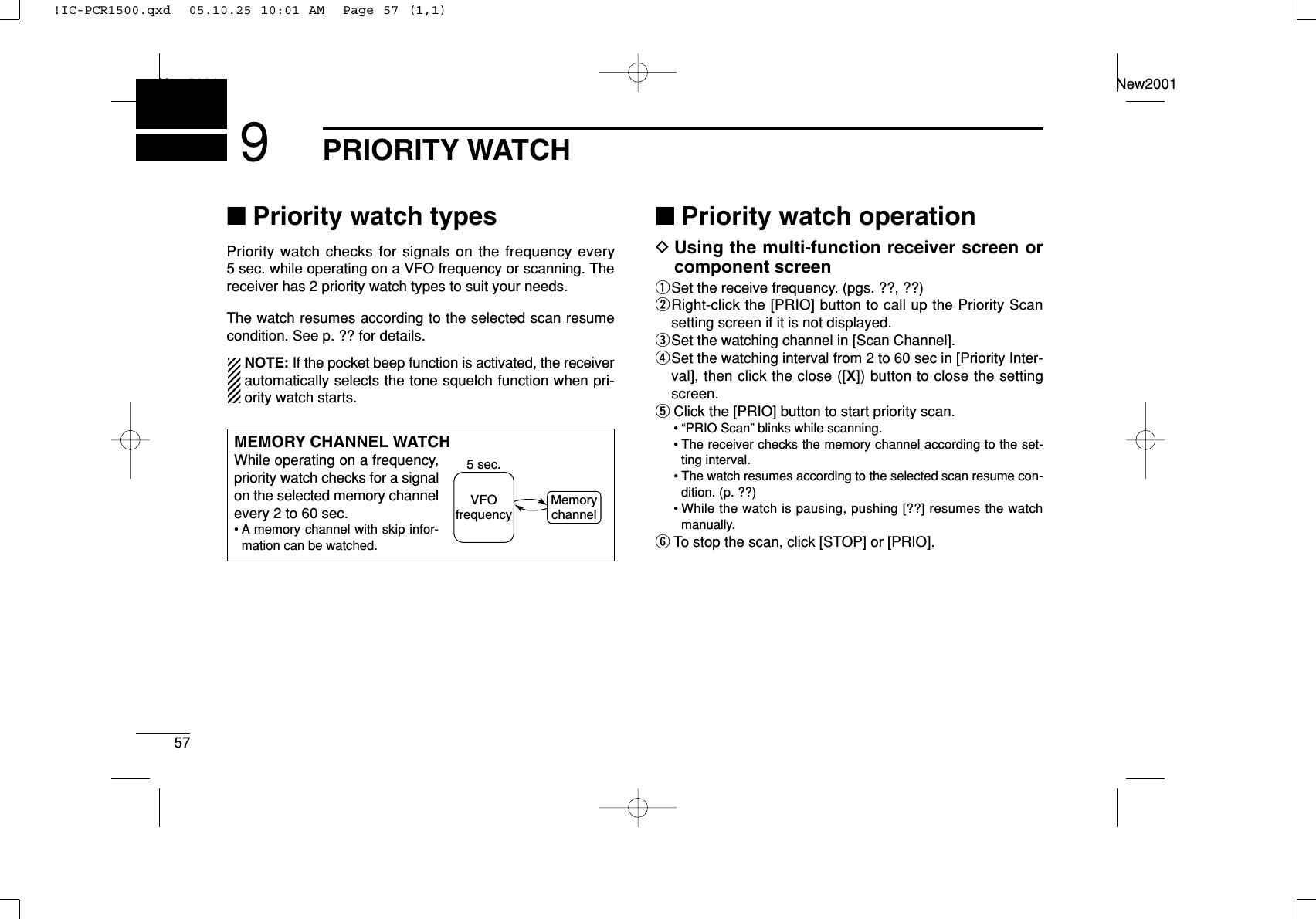 57PRIORITY WATCHNew2001New20019■Priority watch typesPriority watch checks for signals on the frequency every5 sec. while operating on a VFO frequency or scanning. Thereceiver has 2 priority watch types to suit your needs.The watch resumes according to the selected scan resumecondition. See p. ?? for details.NOTE: If the pocket beep function is activated, the receiverautomatically selects the tone squelch function when pri-ority watch starts.■Priority watch operationDUsing the multi-function receiver screen orcomponent screenqSet the receive frequency. (pgs. ??, ??)wRight-click the [PRIO] button to call up the Priority Scansetting screen if it is not displayed.eSet the watching channel in [Scan Channel].rSet the watching interval from 2 to 60 sec in [Priority Inter-val], then click the close ([X]) button to close the settingscreen.tClick the [PRIO] button to start priority scan.• “PRIO Scan” blinks while scanning.• The receiver checks the memory channel according to the set-ting interval.• The watch resumes according to the selected scan resume con-dition. (p. ??)• While the watch is pausing, pushing [??] resumes the watchmanually.yTo stop the scan, click [STOP] or [PRIO].MEMORY CHANNEL WATCHWhile operating on a frequency,priority watch checks for a signalon the selected memory channelevery 2 to 60 sec.• A memory channel with skip infor-mation can be watched.5 sec.VFOfrequencyMemorychannel!IC-PCR1500.qxd  05.10.25 10:01 AM  Page 57 (1,1)