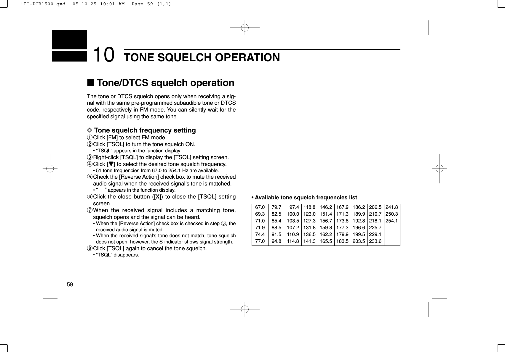 59TONE SQUELCH OPERATIONNew200110■Tone/DTCS squelch operationThe tone or DTCS squelch opens only when receiving a sig-nal with the same pre-programmed subaudible tone or DTCScode, respectively in FM mode. You can silently wait for thespeciﬁed signal using the same tone.DTone squelch frequency settingqClick [FM] to select FM mode.wClick [TSQL] to turn the tone squelch ON.• “TSQL” appears in the function display.eRight-click [TSQL] to display the [TSQL] setting screen.rClick [ZZ]to select the desired tone squelch frequency.• 51 tone frequencies from 67.0 to 254.1 Hz are available.tCheck the [Reverse Action] check box to mute the receivedaudio signal when the received signal’s tone is matched.•“”appears in the function display.yClick the close button ([X]) to close the [TSQL] settingscreen.uWhen the received signal includes a matching tone,squelch opens and the signal can be heard.• When the [Reverse Action] check box is checked in step t, thereceived audio signal is muted.• When the received signal’s tone does not match, tone squelchdoes not open, however, the S-indicator shows signal strength.iClick [TSQL] again to cancel the tone squelch.• “TSQL” disappears.•Available tone squelch frequencies list67.069.371.071.974.477.079.782.585.488.591.594.8097.4100.0103.5107.2110.9114.8118.8123.0127.3131.8136.5141.3146.2151.4156.7159.8162.2165.5167.9171.3173.8177.3179.9183.5186.2189.9192.8196.6199.5203.5206.5210.7218.1225.7229.1233.6241.8250.3254.1!IC-PCR1500.qxd  05.10.25 10:01 AM  Page 59 (1,1)