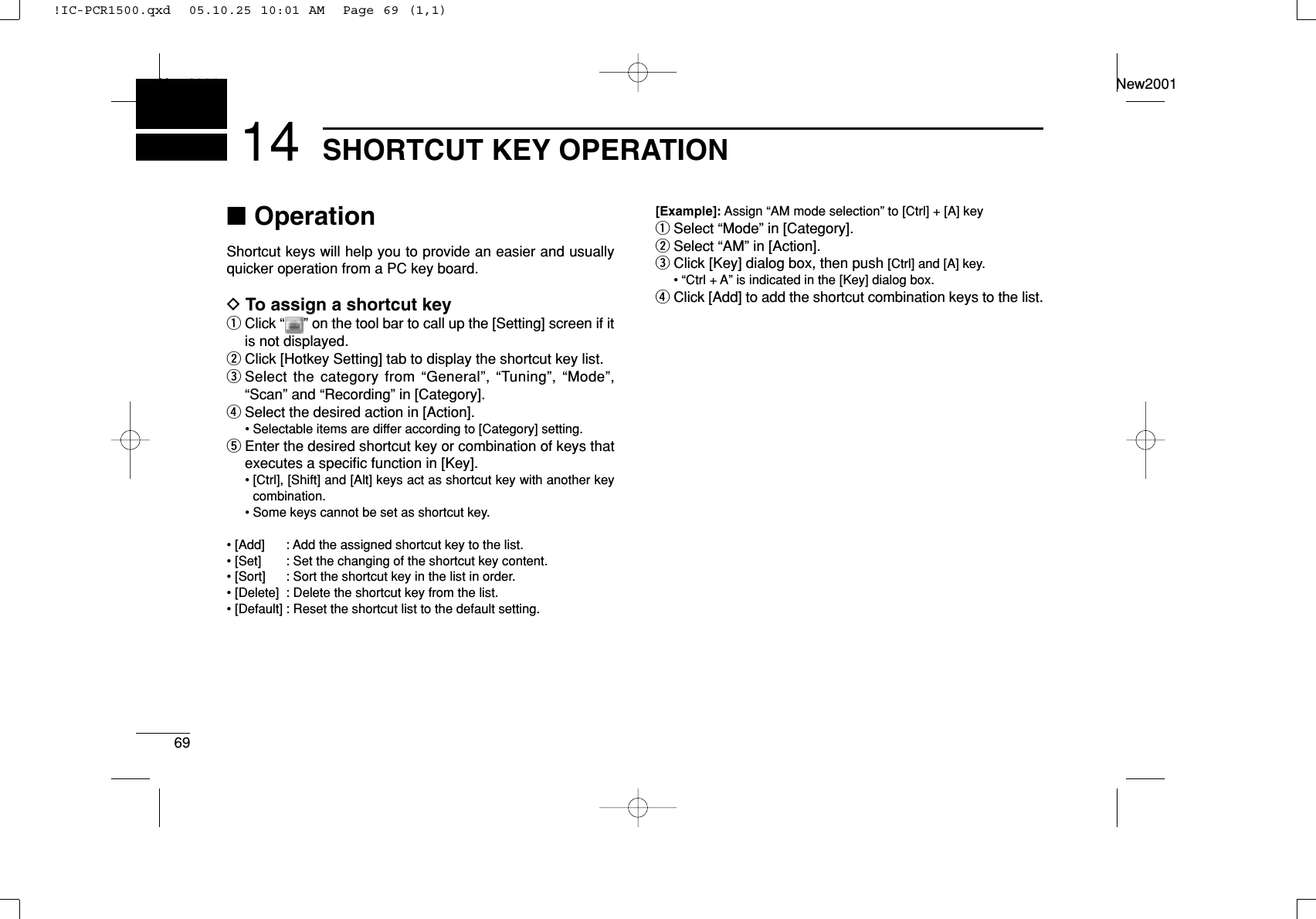 69SHORTCUT KEY OPERATIONNew2001New200114■OperationShortcut keys will help you to provide an easier and usuallyquicker operation from a PC key board.DTo assign a shortcut keyqClick “ ” on the tool bar to call up the [Setting] screen if itis not displayed.wClick [Hotkey Setting] tab to display the shortcut key list.eSelect the category from “General”, “Tuning”, “Mode”,“Scan” and “Recording” in [Category].rSelect the desired action in [Action].• Selectable items are differ according to [Category] setting.tEnter the desired shortcut key or combination of keys thatexecutes a speciﬁc function in [Key].• [Ctrl], [Shift] and [Alt] keys act as shortcut key with another keycombination.• Some keys cannot be set as shortcut key.• [Add] : Add the assigned shortcut key to the list.• [Set] : Set the changing of the shortcut key content.• [Sort] : Sort the shortcut key in the list in order.• [Delete] : Delete the shortcut key from the list.• [Default] : Reset the shortcut list to the default setting.[Example]: Assign “AM mode selection” to [Ctrl] + [A] keyqSelect “Mode” in [Category].wSelect “AM” in [Action].eClick [Key] dialog box, then push [Ctrl] and [A] key.• “Ctrl + A” is indicated in the [Key] dialog box.rClick [Add] to add the shortcut combination keys to the list.!IC-PCR1500.qxd  05.10.25 10:01 AM  Page 69 (1,1)