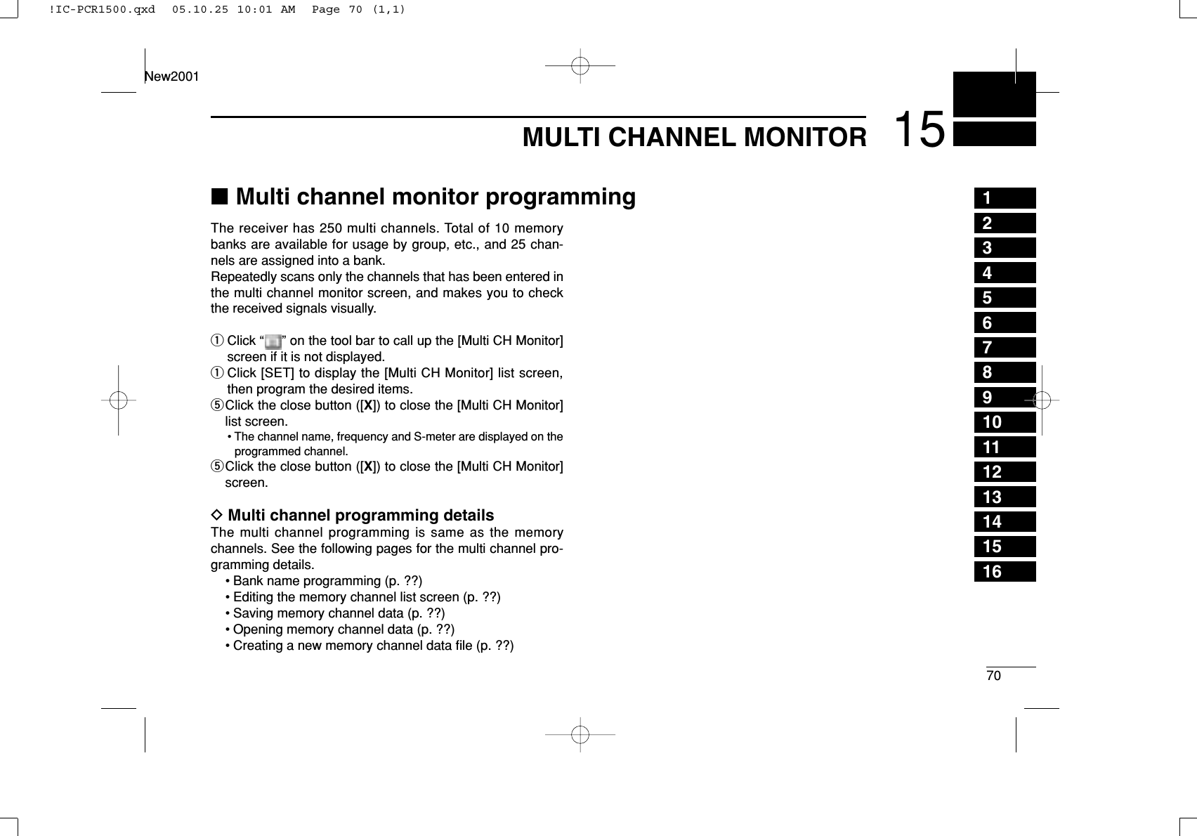 7015MULTI CHANNEL MONITOR12345678910111213141516New2001The receiver has 250 multi channels. Total of 10 memorybanks are available for usage by group, etc., and 25 chan-nels are assigned into a bank.Repeatedly scans only the channels that has been entered inthe multi channel monitor screen, and makes you to checkthe received signals visually.qClick “ ” on the tool bar to call up the [Multi CH Monitor]screen if it is not displayed.qClick [SET] to display the [Multi CH Monitor] list screen,then program the desired items.tClick the close button ([X]) to close the [Multi CH Monitor]list screen.• The channel name, frequency and S-meter are displayed on theprogrammed channel.tClick the close button ([X]) to close the [Multi CH Monitor]screen.DMulti channel programming detailsThe multi channel programming is same as the memorychannels. See the following pages for the multi channel pro-gramming details.• Bank name programming (p. ??)• Editing the memory channel list screen (p. ??)• Saving memory channel data (p. ??)• Opening memory channel data (p. ??)• Creating a new memory channel data ﬁle (p. ??)■Multi channel monitor programming!IC-PCR1500.qxd  05.10.25 10:01 AM  Page 70 (1,1)
