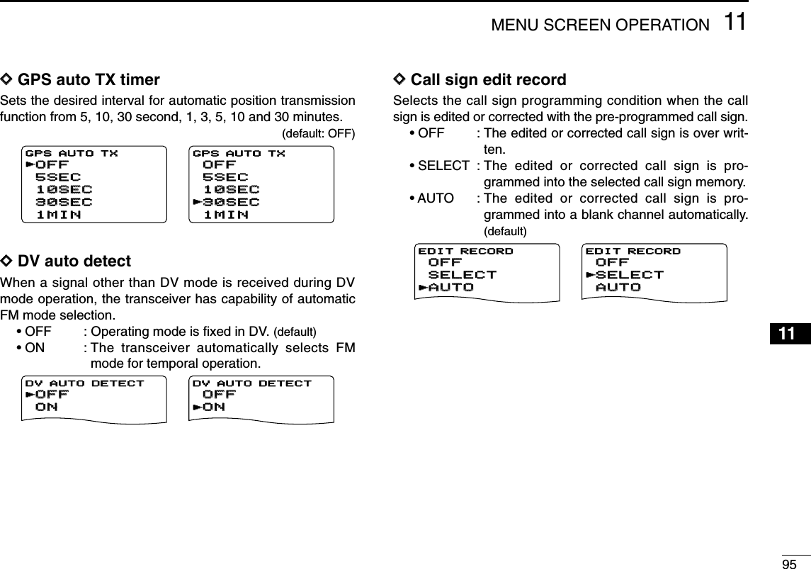 9511MENU SCREEN OPERATION12345678910111213141516171819DDGPS auto TX timerSets the desired interval for automatic position transmissionfunction from 5, 10, 30 second, 1, 3, 5, 10 and 30 minutes.(default: OFF)DDDV auto detectWhen a signal other than DV mode is received during DVmode operation, the transceiver has capability of automaticFM mode selection.• OFF : Operating mode is ﬁxed in DV. (default)• ON : The transceiver automatically selects FMmode for temporal operation.DDCall sign edit recordSelects the call sign programming condition when the callsign is edited or corrected with the pre-programmed call sign.• OFF : The edited or corrected call sign is over writ-ten.• SELECT : The edited or corrected call sign is pro-grammed into the selected call sign memory.• AUTO : The edited or corrected call sign is pro-grammed into a blank channel automatically.(default)AUTOAUTOSELECTSELECTOFFOFFEDIT RECORDrAUTOAUTOSELECTSELECTOFFOFFEDIT RECORDrOFFOFFONONDV AUTO DETECTDV AUTO DETECTrOFFOFFONONDV AUTO DETECTrOFFOFF5SEC5SEC10SEC10SEC30SEC30SEC1MIN1MINGPS AUTO TXGPS AUTO TXrOFFOFF5SEC5SEC10SEC10SEC30SEC30SEC1MIN1MINGPS AUTO TXr