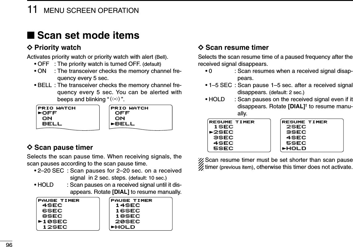 9611 MENU SCREEN OPERATION■Scan set mode itemsDDPriority watchActivates priority watch or priority watch with alert (Bell).•OFF : The priority watch is turned OFF. (default)•ON : The transceiver checks the memory channel fre-quency every 5 sec.•BELL : The transceiver checks the memory channel fre-quency every 5 sec. You can be alerted withbeeps and blinking “S”.DDScan pause timerSelects the scan pause time. When receiving signals, thescan pauses according to the scan pause time.•2–20 SEC : Scan pauses for 2–20 sec. on a receivedsignal  in 2 sec. steps. (default: 10 sec.)•HOLD : Scan pauses on a received signal until it dis-appears. Rotate [DIAL] to resume manually.DDScan resume timerSelects the scan resume time of a paused frequency after thereceived signal disappears.•0 : Scan resumes when a received signal disap-pears.•1–5 SEC : Scan pause 1–5 sec. after a received signaldisappears. (default: 2 sec.)•HOLD : Scan pauses on the received signal even if itdisappears. Rotate [DIAL]†to resume manu-ally.Scan resume timer must be set shorter than scan pausetimer (previous item), otherwise this timer does not activate.2SEC2SEC4SEC4SEC3SEC3SEC1SEC1SEC5SEC5SECRESUME TIMERr3SEC3SEC5SEC5SEC4SEC4SEC2SEC2SECHOLDHOLDRESUME TIMERr10SEC10SEC6SEC6SEC8SEC8SEC4SEC4SEC12SEC12SECPAUSE TIMERr20SEC20SEC16SEC16SEC18SEC18SEC14SEC14SECHOLDHOLDPAUSE TIMERrOFFOFFONONBELLBELLPRIO WATCHPRIO WATCHrOFFOFFONONBELLBELLPRIO WATCHr