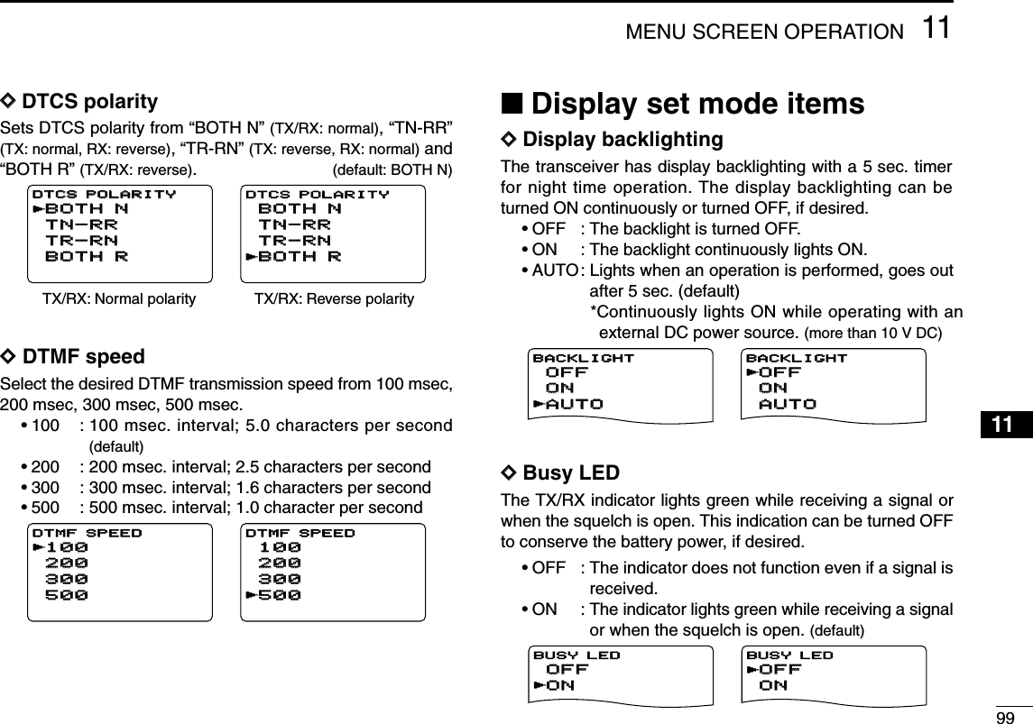 9911MENU SCREEN OPERATION12345678910111213141516171819DDDTCS polaritySets DTCS polarity from “BOTH N” (TX/RX: normal), “TN-RR”(TX: normal, RX: reverse), “TR-RN” (TX: reverse, RX: normal) and“BOTH R” (TX/RX: reverse).(default: BOTH N)DDDTMF speedSelect the desired DTMF transmission speed from 100 msec,200 msec, 300 msec, 500 msec.•100 : 100 msec. interval; 5.0 characters per second(default)•200 : 200 msec. interval; 2.5 characters per second•300 : 300 msec. interval; 1.6 characters per second•500 : 500 msec. interval; 1.0 character per second■Display set mode itemsDDDisplay backlightingThe transceiver has display backlighting with a 5 sec. timerfor night time operation. The display backlighting can beturned ON continuously or turned OFF, if desired.•OFF : The backlight is turned OFF.•ON : The backlight continuously lights ON.•AUTO: Lights when an operation is performed, goes outafter 5 sec. (default)*Continuously lights ON while operating with anexternal DC power source. (more than 10 V DC)DDBusy LEDThe TX/RX indicator lights green while receiving a signal orwhen the squelch is open. This indication can be turned OFFto conserve the battery power, if desired.•OFF : The indicator does not function even if a signal isreceived.•ON : The indicator lights green while receiving a signalor when the squelch is open. (default)ONONOFFOFFBUSY LEDrONONOFFOFFBUSY LEDrAUTOAUTOONONOFFOFFBACKLIGHTrAUTOAUTOONONOFFOFFBACKLIGHTr100100200200300300500500DTMF SPEEDDTMF SPEEDr100100200200300300500500DTMF SPEEDrTX/RX: Normal polarity TX/RX: Reverse polarityBOTH NBOTH NTN-RRTN-RRTR-RNTR-RNBOTH RBOTH RDTCS POLARITYDTCS POLARITYrBOTH RBOTH RTN-RRTN-RRTR-RNTR-RNBOTH NBOTH NDTCS POLARITYr