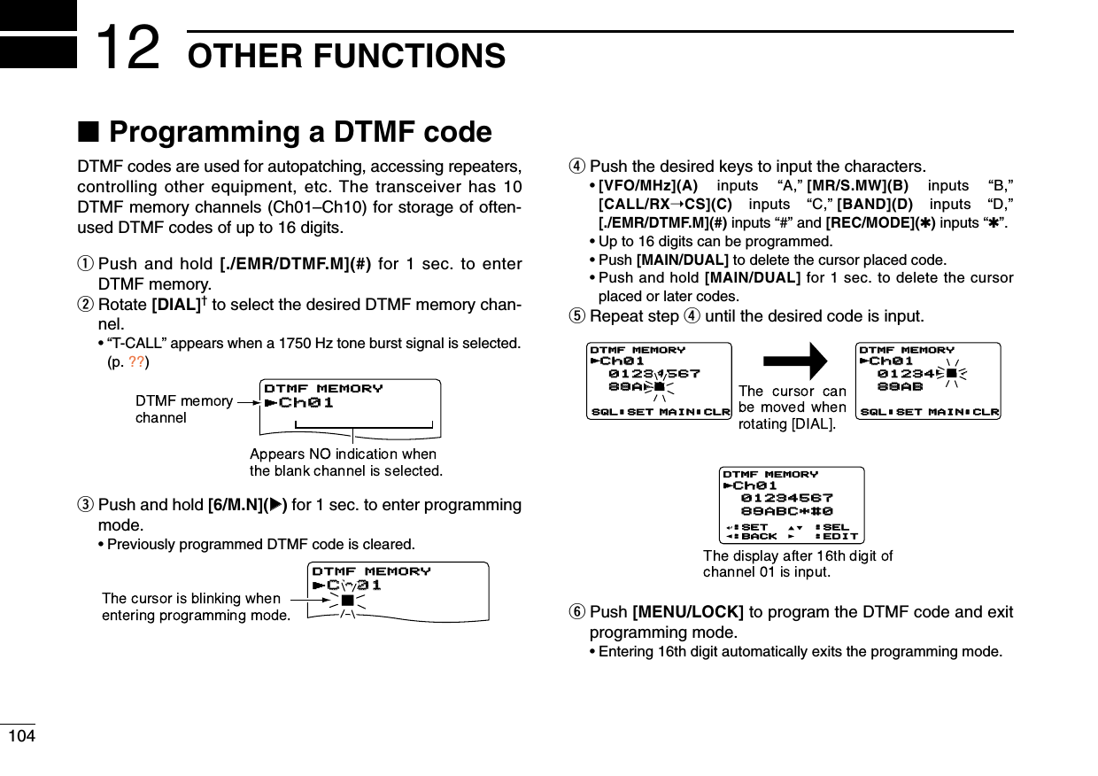 104OTHER FUNCTIONS12■Programming a DTMF codeDTMF codes are used for autopatching, accessing repeaters,controlling other equipment, etc. The transceiver has 10DTMF memory channels (Ch01–Ch10) for storage of often-used DTMF codes of up to 16 digits.qPush and hold [./EMR/DTMF.M](#) for 1 sec. to enterDTMF memory.wRotate [DIAL]†to select the desired DTMF memory chan-nel.•“T-CALL” appears when a 1750 Hz tone burst signal is selected.(p. ??)ePush and hold [6/M.N](≈≈)for 1 sec. to enter programmingmode.•Previously programmed DTMF code is cleared.rPush the desired keys to input the characters.•[VFO/MHz](A) inputs  “A,”[MR/S.MW](B) inputs  “B,”[CALL/RX➝CS](C)  inputs  “C,”[BAND](D) inputs  “D,”[./EMR/DTMF.M](#) inputs “#” and [REC/MODE](✱)inputs “✱”.•Up to 16 digits can be programmed.•Push [MAIN/DUAL] to delete the cursor placed code.•Push and hold [MAIN/DUAL] for 1 sec. to delete the cursorplaced or later codes.tRepeat step runtil the desired code is input.yPush [MENU/LOCK] to program the DTMF code and exitprogramming mode.•Entering 16th digit automatically exits the programming mode.rCh01DTMF MEMORYrCh016DTMF MEMORYCh01Ch01 01234567 01234567 89ABC*#0 89ABC*#0:SET:BACK:SEL:EDITDTMF MEMORYrCh01Ch01 01234567 01234567 89AB 89AB6SQL:SET MAIN:CLR SQL:SET MAIN:CLRDTMF MEMORYrCh01Ch01 012345 01234567 89AB 89ABDTMF MEMORYrrCh01DTMF MEMORYrCh01Ch016DTMF MEMORYCh01 01234567 89ABC*#0:SET:BACK:SEL:EDITDTMF MEMORYCh01 01234567 89AB6SQL:SET MAIN:CLR SQL:SET MAIN:CLRDTMF MEMORYCh01 01234567 89ABDTMF MEMORYrCh01Ch01DTMF MEMORYrCh016DTMF MEMORYCh01 01234567 89ABC*#0:SET:BACK:SEL:EDITDTMF MEMORYCh01 01234567 89AB6SQL:SET MAIN:CLR SQL:SET MAIN:CLRDTMF MEMORYCh01 01234567 89ABDTMF MEMORY