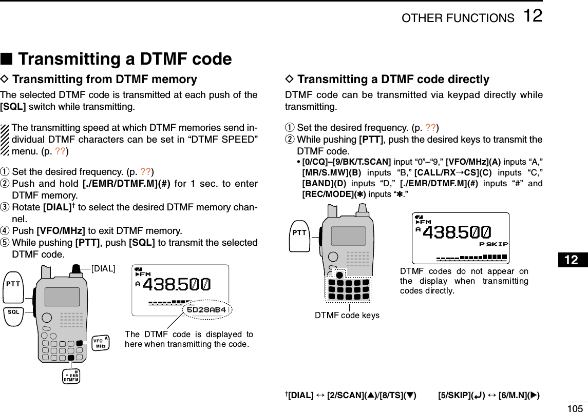 10512OTHER FUNCTIONS12345678910111213141516171819■Transmitting a DTMF codeDTransmitting from DTMF memoryThe selected DTMF code is transmitted at each push of the[SQL] switch while transmitting.The transmitting speed at which DTMF memories send in-dividual DTMF characters can be set in “DTMF SPEED”menu. (p. ??)qSet the desired frequency. (p. ??)wPush and hold [./EMR/DTMF.M](#) for 1 sec. to enterDTMF memory.eRotate [DIAL]†to select the desired DTMF memory chan-nel.rPush [VFO/MHz] to exit DTMF memory.tWhile pushing [PTT], push [SQL] to transmit the selectedDTMF code.DTransmitting a DTMF code directlyDTMF code can be transmitted via keypad directly whiletransmitting.qSet the desired frequency. (p. ??)wWhile pushing [PTT], push the desired keys to transmit theDTMF code.•[0/CQ]–[9/BK/T.SCAN] input “0”–“9,” [VFO/MHz](A) inputs “A,”[MR/S.MW](B) inputs  “B,”[CALL/RX➝CS](C)  inputs  “C,”[BAND](D) inputs  “D,” [./EMR/DTMF.M](#) inputs  “#” and[REC/MODE](✱)inputs “✱.”MemoNamePRIO WX EMRDTCSFMA438500PSKIP+DUP25µ0005D28AB4AFM438500PSKIPMemoNamePRIOPRIO WXWX EMREMRDTCSDTCSFMFMA438500PSKIPPSKIP+DUP+DUP25µ0005D28AB45D28AB4AFM438500P SKIP†[DIAL] ↔[2/SCAN](∫∫)/[8/TS](√√) [5/SKIP](ï)↔[6/M.N](≈≈)