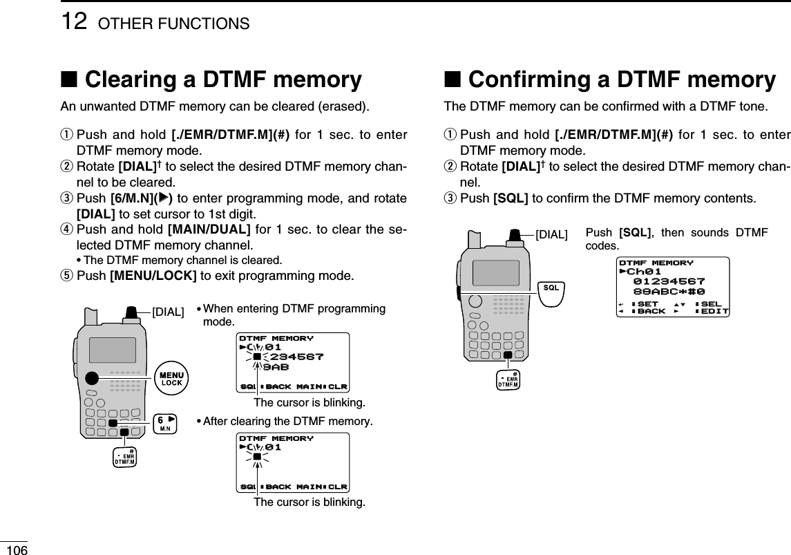 10612 OTHER FUNCTIONS■Clearing a DTMF memoryAn unwanted DTMF memory can be cleared (erased).qPush and hold [./EMR/DTMF.M](#) for 1 sec. to enterDTMF memory mode.wRotate [DIAL]†to select the desired DTMF memory chan-nel to be cleared.ePush [6/M.N](≈≈)to enter programming mode, and rotate[DIAL] to set cursor to 1st digit.rPush and hold [MAIN/DUAL] for 1 sec. to clear the se-lected DTMF memory channel.•The DTMF memory channel is cleared.tPush [MENU/LOCK] to exit programming mode.■Conﬁrming a DTMF memoryThe DTMF memory can be conﬁrmed with a DTMF tone.qPush and hold [./EMR/DTMF.M](#) for 1 sec. to enterDTMF memory mode.wRotate [DIAL]†to select the desired DTMF memory chan-nel.ePush [SQL] to conﬁrm the DTMF memory contents.Push  [SQL], then sounds DTMF codes.Ch01 61234567 89ABSQL:BACK MAIN:CLRDTMF MEMORYCh01 6SQL:BACK MAIN:CLRDTMF MEMORY[DIAL]Ch01Ch01 01234567 01234567 89ABC*#0 89ABC*#0:SET:BACK:SEL:EDITDTMF MEMORYr[DIAL] ••The cursor is blinking.The cursor is blinking.When entering DTMF programming mode.After clearing the DTMF memory.Ch01Ch01 612345671234567 89AB 89ABSQL:BACKSQL:BACK MAIN:CLRMAIN:CLRDTMF MEMORYrCh01Ch01 6SQL:BACKSQL:BACK MAIN:CLRMAIN:CLRDTMF MEMORYrCh01 01234567 89ABC*#0:SET:BACK:SEL:EDITDTMF MEMORY