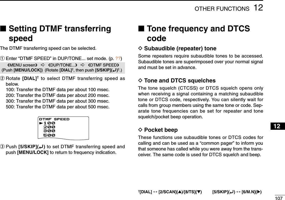 10712OTHER FUNCTIONS12345678910111213141516171819■Setting DTMF transferringspeedThe DTMF transferring speed can be selected.qEnter “DTMF SPEED” in DUP/TONE... set mode. (p. ??)wRotate  [DIAL]†to select DTMF transferring speed asbelow.100: Transfer the DTMF data per about 100 msec.200: Transfer the DTMF data per about 200 msec.300: Transfer the DTMF data per about 300 msec.500: Transfer the DTMF data per about 500 msec.ePush [5/SKIP](ï)to set DTMF transferring speed andpush [MENU/LOCK] to return to frequency indication.■Tone frequency and DTCScodeDSubaudible (repeater) toneSome repeaters require subaudible tones to be accessed.Subaudible tones are superimposed over your normal signaland must be set in advance.DTone and DTCS squelchesThe tone squelch (CTCSS) or DTCS squelch opens onlywhen receiving a signal containing a matching subaudibletone or DTCS code, respectively. You can silently wait forcalls from group members using the same tone or code. Sep-arate tone frequencies can be set for repeater and tonesquelch/pocket beep operation.DPocket beepThese functions use subaudible tones or DTCS codes forcalling and can be used as a “common pager” to inform youthat someone has called while you were away from the trans-ceiver. The same code is used for DTCS squelch and beep.MENU screen➪DUP/TONE...➪DTMF SPEED(Push [MENU/LOCK]) (Rotate [DIAL]†, then push [5/SKIP](ï)†.)   DV SET MODE   SCANrDUP/TONE...***** MENU *****r100100   200200   500500   300300DTMF SPEED†[DIAL] ↔[2/SCAN](∫∫)/[8/TS](√√) [5/SKIP](ï)↔[6/M.N](≈≈)
